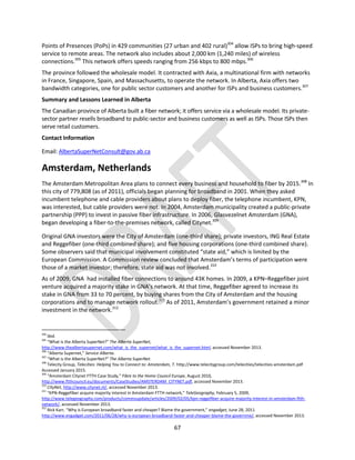 67
Points of Presences (PoPs) in 429 communities (27 urban and 402 rural)304
allow ISPs to bring high-speed
service to remote areas. The network also includes about 2,000 km (1,240 miles) of wireless
connections.305
This network offers speeds ranging from 256 kbps to 800 mbps.306
The province followed the wholesale model. It contracted with Axia, a multinational firm with networks
in France, Singapore, Spain, and Massachusetts, to operate the network. In Alberta, Axia offers two
bandwidth categories, one for public sector customers and another for ISPs and business customers.307
Summary and Lessons Learned in Alberta
The Canadian province of Alberta built a fiber network; it offers service via a wholesale model. Its private-
sector partner resells broadband to public-sector and business customers as well as ISPs. Those ISPs then
serve retail customers.
Contact Information
Email: AlbertaSuperNetConsult@gov.ab.ca
Amsterdam, Netherlands
The Amsterdam Metropolitan Area plans to connect every business and household to fiber by 2015.308
In
this city of 779,808 (as of 2011), officials began planning for broadband in 2001. When they asked
incumbent telephone and cable providers about plans to deploy fiber, the telephone incumbent, KPN,
was interested, but cable providers were not. In 2004, Amsterdam municipality created a public-private
partnership (PPP) to invest in passive fiber infrastructure. In 2006, Glasvezelnet Amsterdam (GNA),
began developing a fiber-to-the-premises network, called Citynet.309
Original GNA investors were the City of Amsterdam (one-third share); private investors, ING Real Estate
and Reggefiber (one-third combined share); and five housing corporations (one-third combined share).
Some observers said that municipal involvement constituted “state aid,” which is limited by the
European Commission. A Commission review concluded that Amsterdam’s terms of participation were
those of a market investor; therefore, state aid was not involved.310
As of 2009, GNA had installed fiber connections to around 43K homes. In 2009, a KPN–Reggefiber joint
venture acquired a majority stake in GNA’s network. At that time, Reggefiber agreed to increase its
stake in GNA from 33 to 70 percent, by buying shares from the City of Amsterdam and the housing
corporations and to manage network rollout.311
As of 2011, Amsterdam’s government retained a minor
investment in the network.312
304
Ibid.
305
“What is the Alberta SuperNet?” The Alberta SuperNet,
http://www.thealbertasupernet.com/what_is_the_supernet/what_is_the_supernet.html, accessed November 2013.
306
“Alberta Supernet,” Service Alberta.
307
“What is the Alberta SuperNet?” The Alberta SuperNet.
308
Telecity Group, Telecities: Helping You to Connect to: Amsterdam, 7. http://www.telecitygroup.com/telecities/telecities-amsterdam.pdf
Accessed January 2015.
309
“Amsterdam Citynet FTTH Case Study,” Fibre to the Home Council Europe, August 2010,
http://www.ftthcouncil.eu/documents/CaseStudies/AMSTERDAM_CITYNET.pdf, accessed November 2013.
310
CityNet, http://www.citynet.nl/, accessed November 2013.
311
“KPN-Reggefiber acquire majority interest in Amsterdam FTTH network,” TeleGeography, February 5, 2009,
http://www.telegeography.com/products/commsupdate/articles/2009/02/05/kpn-reggefiber-acquire-majority-interest-in-amsterdam-ftth-
network/, accessed November 2013.
312
Rick Karr, “Why is European broadband faster and cheaper? Blame the government,” engadget, June 28, 2011
http://www.engadget.com/2011/06/28/why-is-european-broadband-faster-and-cheaper-blame-the-governme/, accessed November 2013.
 