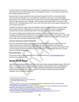 68
The fiber network’s first wholesale operator, BBned,313
provided open, non-discriminatory access to
retail operators, which offered video, internet, and telephone services.314
Since 2010, the network has
had multiple wholesale operators.315
Approximately, five years passed from the initial idea to laying the first fiber, as the project had to
overcome several challenges. First, it was difficult to bring fiber to each unit in multi-unit buildings
because fiber must run from the basement to upper stories. Second, bringing together the right partners
under the right conditions was a challenge. Third, the project faced legal hurdles. For example, cable
operator, UPC, challenged Citynet twice in court, and it took three years to get regulatory approval from
the European Commission.316
In addition to Citynet, the region hosts the Amsterdam Internet Exchange (AMS-IX), the world’s largest
data transport hub. ISPs, mobile operators, web hosts, content and VoIP providers, and application
specialists have located or expanded operations in the region due to the presence of AMS-IX.317
The presence of high-speed broadband allows people in the Amsterdam Metropolitan Area and
throughout the Netherlands to expand their consumption of digital products. For example, in 2010, 28%
of the Dutch owned a second mobile phone; 43% of landline telephones used a digital connection; and
55% of cable users subscribed to digital television.318
Summary and Lessons Learned in Amsterdam
Amsterdam followed the public–private partnership model to build and operate a fiber network. The
original investors were a combination of public sector (the City of Amsterdam and the housing
corporations) and private-sector entities (ING Real Estate and Reggefiber). The partnership model carried
over into network operations with GNA contracting with private-sector wholesale operators to provide
service to residents and businesses.
Contact Information
Dirk van der Woude, Program Manager FTTH and Broadband Services: dirk.vdwoude@citynet.nl
General email: info@citynet.nl
Seoul, South Korea
Seoul (2012 estimated population 10,442,426) has the world’s fastest average broadband speeds, 100 to 300
mbps.319
Three major internet service providers, KT Corporation (formerly Korea Telecom), SKBroadband,
and LGU+, provide broadband to the city.320
Mobile applications developed by the Seoul Metropolitan
Subway provide information like next bus arrival time, the location of nearby restaurants and traffic
congestion, and air and water quality data.321
313
“Amsterdam Citynet, FTTH Case Study.”
314
CityNet, http://www.citynet.nl/, accessed November 2013.
315
“Amsterdam Citynet, FTTH Case Study.”
316
Ibid.
317
“Investing in digital infrastructure,” I amsterdam, http://www.iamsterdam.com/en-GB/business/setting-up-your-business/Why-
Amsterdam/Access-to-new-markets/AMS-IX, accessed November 2013.
318
“The Netherlands is Global Number One in Broadband,” Netherlands Foreign Investment Agency, http://www.nfia.nl/nl_news/270/The-
Netherlands-Is-Global-Number-One-in-Broadband.html, accessed November 2013.
319
Darrell N. West, “Technology Lessons from Seoul, South Korea,” Brookings, September 8, 2010,
http://www.brookings.edu/research/opinions/2010/09/08-technology-west, accessed October 2013.
320
“Internet in South Korea,” Wikipedia, http://en.wikipedia.org/wiki/Internet_in_South_Korea, accessed October 2013.
321
West, “Technology Lessons from Seoul, South Korea.”
 