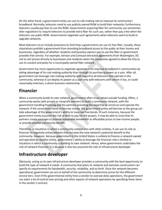 6
On the other hand, a government entity can use its rule-making role to improve its community’s
broadband. Normally, telecoms need to use publicly owned ROW to build their networks; furthermore,
telecoms usually pay fees to use the ROW. Governments acquiring fiber for community use sometimes
alter regulations to require telecoms to provide extra fiber for such use, rather than pay a fee when the
telecoms use public ROW. Governments negotiate such agreements when telecoms want to build or
upgrade networks.
Most telecoms try to include provisions to limit how a government can use its free fiber. Usually, these
stipulations prohibit a government from providing broadband access to the public at their homes and
businesses, regardless of whether residents and business owners pay to use the fiber or government
provides free service. For example, Verizon and Comcast extracted agreements from Washington, DC
not to sell service directly to businesses and residents when the companies agreed to allow the City to
use its conduit and poles for a municipally owned fiber network.
Government has more opportunity to negotiate agreements to improve broadband in communities by
taking advantage of its rule-making authority than through its purchasing power as a user. After all,
government can leverage rule-making authority with regard to all telecoms that operate in the
community, whereas it can deploy its power as a user only with telecoms with whom it has, or could
reasonably entertain, a direct business relationship.
Financier
When a community builds its own network, government often must obtain outside funding. Often, a
community works with private or nonprofit partners to build a community network, with the
government handling financing and the partners providing the expertise to construct and operate the
network. If the consortium needs to borrow money, the government entity will borrow so the group can
take advantage of the government’s ability to issue tax-free bonds. In such instances, because the
government entity assumes the risk of debt to pay for the project, it may be able to insist that its
partners create packages to provide reasonable bandwidth at affordable prices to low-income people,
or provide another community benefit.
Therefore, in situations in which a community collaborates with other entities, it can use its role as
financier to negotiate enhancements that increase the new network’s potential benefit to the
community. However, because government in the United States is unlikely to finance a network owned
and operated by another entity, government’s ability to leverage the financier role is limited to
situations in which a community is building its own network. Hence, when government undertakes the
role of network financier, it is because it also has assumed the role of infrastructure developer.
Infrastructure developer
Obviously, acting as its own infrastructure developer provides a community with the best opportunity to
build the type of network it needs. A community that plans its network and oversees construction can
specify its requirements for bandwidth, security, reliability, and so forth. Once the network becomes
operational, government can act on behalf of the community to determine prices for the different
service tiers. Even if the governmental entity hires a vendor to oversee daily operations, the government
can exert a lot of control over pricing and other aspects of network operations by specifying these items
in the vendor’s contract.
 