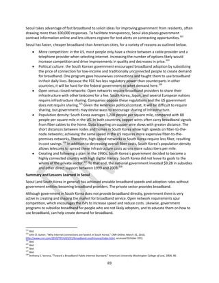 69
Seoul takes advantage of fast broadband to solicit ideas for improving government from residents, often
drawing more than 100,000 responses. To facilitate transparency, Seoul also places government
contract information online and lets citizens register for text alerts on contracting opportunities.322
Seoul has faster, cheaper broadband than American cities, for a variety of reasons as outlined below.
 More competition: in the US, most people only have a choice between a cable provider and a
telephone provider when selecting internet. Increasing the number of options likely would
increase competition and drive improvements in quality and decreases in price.323
 Political culture: the South Korean government encouraged broadband adoption by subsidizing
the price of connection for low-income and traditionally unconnected people to create demand
for broadband. One program gave housewives connections and taught them to use broadband
in their daily lives. Because the FCC has less regulatory power than counterparts in other
countries, it will be hard for the federal government to whet demand here.324
 Open versus closed networks: Open networks require broadband providers to share their
infrastructure with other telecoms for a fee. South Korea, Japan, and several European nations
require infrastructure sharing. Companies oppose these regulations and the US government
does not require sharing.325
Given the American political context, it will be difficult to require
sharing, but governments may devise ways to encourage sharing of infrastructure.
 Population density: South Korea averages 1,200 people per square mile, compared with 88
people per square mile in the US. In both countries, copper wires often carry broadband signals
from fiber cables to the home. Data traveling on copper wire slows with greater distance. The
short distances between nodes and homes in South Korea allow high speeds on fiber-to-the-
node networks; achieving the same speed in the US requires more expensive fiber-to-the-
premises networks. Therefore, high-speed networks in South Korea require less fiber, resulting
in cost savings.326
In addition to decreasing overall fiber costs, South Korea’s population density
allows telecoms to spread these infrastructure costs across more subscribers per mile.
 Creating and following a plan: In the 1990s, South Korea’s government decided to become a
highly connected country with high digital literacy. South Korea did not leave its goals to the
whims of the private sector.327
To that end, the national government invested $9.2B in subsidies
and other direct support between 1999 and 2003.328
Summary and Lessons Learned in Seoul
Seoul (and South Korea in general) has achieved enviable broadband speeds and adoption rates without
government entities becoming broadband providers. The private sector provides broadband.
Although government in South Korea does not provide broadband directly, government there is very
active in creating and shaping the market for broadband service. Open network requirements spur
competition, which encourages the ISPs to increase speed and reduce costs. Likewise, government
programs to subsidize broadband for people who are not likely adopters, and to educate them on how to
use broadband, can help create demand for broadband.
322
Ibid.
323
John D. Sutter, “Why Internet connections are fastest in South Korea,” CNN Online, March 31, 2010,
http://www.cnn.com/2010/TECH/03/31/broadband.south.korea/index.html, accessed October 201).
324
Ibid.
325
Ibid.
326
Ibid.
327
Ibid.
328
Anthony E. Varona, “Toward a Broadband Public Interest Standard,” American University Washington College of Law, 2009, 90.
 