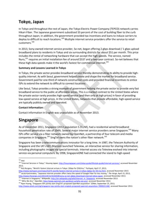 70
Tokyo, Japan
In Tokyo and throughout the rest of Japan, the Tokyo Electric Power Company (TEPCO) network carries
Hikari-Fiber. The Japanese government subsidized 33 percent of the cost of building fiber to the curb
throughout Japan; in addition, the government provided tax incentives and loans to induce carriers to
deploy to difficult to reach locations.329
Multiple internet service providers offer the service to retail
customers.330
In 2013, Sony-owned internet service provider, So-net, began offering 2 gbps download / 1 gbps upload
broadband plans to residents in Tokyo and six surrounding districts for about $51 per month. This price
includes the rental of networking hardware that can accept the high speeds. The service, named
Nuro,331
requires an initial installation fee of around $537 and a two-year contract. So-net believes that
these high data speeds make it the world's fastest for-commercial internet.332
Summary and Lessons Learned in Tokyo
In Tokyo, the private sector provides broadband service thereby demonstrating its ability to provide high-
quality internet. As with Seoul, government helped create and shape the market for broadband service.
Government paid for one-third of network construction costs and provided financial incentives to entice
ISPs to extend the network to difficult to connect locations.
Like Seoul, Tokyo provides a strong example of government helping the private sector to provide very fast
broadband service to the public at affordable prices. This is a marked contrast to the United States where
the private sector rarely provides high-speed service (and then only at high prices) in favor of providing
low-speed service at high prices. In the United States, networks that provide affordable, high-speed service
are typically publicly owned and operated.
Contact Information:
Contact information in English was unavailable as of November 2013.
Singapore
As of December 2011, Singapore (2012 population 5.312M), had a residential wired broadband
household penetration rate of 104%. Several major internet service providers serve Singapore.333
Many
ISPs offer service via a fiber network owned by OpenNet, a partnership of four telecom and media
companies in Singapore.334
SingTel owns the nation’s other fiber network.335
Singapore has been a telecommunications innovator for a long time. In 1987, the Telecom Authority of
Singapore and the UK’s GEC-Marconi launched Teleview, an interactive service for sharing information,
including photographic images via special terminals. Internet access via Teleview evolved into internet
service via personal computers. By 1998, SingaporeONE had connected the island to high-speed
329
Ibid.
330
“Internet Services in Tokyo,” Housing Japan, http://housingjapan.com/tokyo-guide/lifestyle-guide/internet-services/, accessed November
2013.
331
Rick Burgess, “World's fastest Internet arrives in Tokyo: 2Gbps for $50/mo,” Techspot, April 17, 2013,
http://www.techspot.com/news/52275-worlds-fastest-internet-arrives-in-tokyo-2gbps-for-50-mo.html, accessed November 2013.
332
Jacob Kastrenakes, “Japanese internet provider offers twice the speed of Google Fiber for less money,” The Verge, April 15, 2013,
http://www.theverge.com/2013/4/15/4226428/sony-so-net-2gbps-download-internet-tokyo-japan, accessed November 2013.
333
“Internet in Singapore,” Wikipedia, http://en.wikipedia.org/wiki/Internet_in_Singapore, accessed November 2013.
334
“Who We Are,” OpenNet, http://www.opennet.com.sg/about-us/who-we-are/, accessed November 2013.
335
Ryan Huang, “Singapore ISPs jointly slam SingTel’s proposed OpenNet acquisition” ZDNet, September 25, 2013,
http://www.zdnet.com/sg/singapore-isps-jointly-slam-singtels-proposed-opennet-acquisition-7000021148/, accessed November 2013.
 