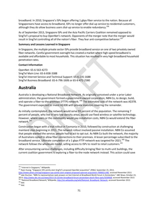 71
broadband. In 2010, Singapore’s ISPs began offering 1 gbps fiber service to the nation. Because all
Singaporeans have access to broadband, ISPs no longer offer dial-up service to residential customers,
although they do allow business users dial-up service to enable redundancy.336
As of September 2013, Singapore ISPs and the Asia Pacific Carriers Coalition remained opposed to
SingTel’s proposal to buy OpenNet’s network. Opponents of the merger note that the merger would
result in SingTel controlling all of the nation’s fiber. They fear anti-competitive behavior.337
Summary and Lessons Learned in Singapore
In Singapore, the multiple private sector ISPs provide broadband service on one of two privately owned
fiber networks. Careful government oversight has created a market where high-speed broadband is
available and affordable to most households. This situation has resulted in very high broadband household
penetration rates.
Contact Information
OpenNet: 65-6-563-4273
SingTel Main Line: 65-6-838-3388
SingTel Internet Service and Technical Support: 65-6-235-1688
SingTel Business Broadband: 65-6-796-1606 or 65-6-472-2580
Australia
Australia is developing a National Broadband Network. As originally conceived under a prior Labor
administration, the government formed a government-owned corporation, NBN Co, to design, build,
and operate a fiber-to-the-premises (FTTP) network.338
The estimated cost of the network was A$37B.
The government expected to invest A$30B with private investors covering the remainder.
As initially contemplated, the network would serve 93 percent of the population. The remaining 7
percent of people, who live in very low-density areas, would use fixed wireless or satellite technology.
However, where users or the community would pay installation costs, NBN Co would extend the fiber
network.339
Construction began with a trial rollout in Tasmania in 2010, followed by construction at challenging
mainland sites beginning in 2011. The network rollout involved passive installation. NBN Co assumed
that people wanted the service; people had to act to opt out. As NBN Co built the network, the majority
of Australians opted to allow fiber connections to their premises. A lesser percentage subscribed to the
broadband service. Ultimate completion of a 1 gbps FTTP network was targeted for 2021.340
The
network follows the wholesale model, selling access to ISPs to resell to retail customers.341
After encountering various challenges, including difficulty bringing fiber to multi-unit buildings, the
current coalition government is exploring a fiber-to-the-node network instead. This action could save
336
“Internet in Singapore,” Wikipedia.
337
Ryan Huang, “Singapore ISPs jointly slam SingTel’s proposed OpenNet acquisition” ZDNet, September 25, 2013,
http://www.zdnet.com/sg/singapore-isps-jointly-slam-singtels-proposed-opennet-acquisition-7000021148/, accessed November 2013.
338
Jake Sturmer, “NBN Co representatives seek answers on fast Internet at Broadband World Forum in Amsterdam,” ABC News, October 23,
2013, http://www.abc.net.au/news/2013-10-23/nbn-broadband-forum-amsterdam-dutch-fibre-optic/5039668, accessed November 2013.
339
“National Broadband Network,”Wikipedia, http://en.wikipedia.org/wiki/National_Broadband_Network, accessed November 2013.
340
Ibid.
341
Ibid.
 