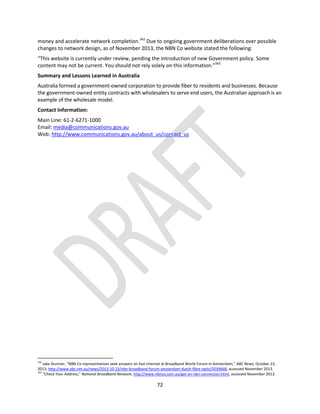 72
money and accelerate network completion.342
Due to ongoing government deliberations over possible
changes to network design, as of November 2013, the NBN Co website stated the following:
“This website is currently under review, pending the introduction of new Government policy. Some
content may not be current. You should not rely solely on this information.”343
Summary and Lessons Learned in Australia
Australia formed a government-owned corporation to provide fiber to residents and businesses. Because
the government-owned entity contracts with wholesalers to serve end users, the Australian approach is an
example of the wholesale model.
Contact Information:
Main Line: 61-2-6271-1000
Email: media@communications.gov.au
Web: http://www.communications.gov.au/about_us/contact_us
342
Jake Sturmer, “NBN Co representatives seek answers on fast Internet at Broadband World Forum in Amsterdam,” ABC News, October 23,
2013, http://www.abc.net.au/news/2013-10-23/nbn-broadband-forum-amsterdam-dutch-fibre-optic/5039668, accessed November 2013.
343
“Check Your Address,” National Broadband Network, http://www.nbnco.com.au/get-an-nbn-connection.html, accessed November 2013.
 