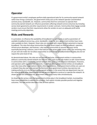 7
Operator
If a government entity’s employees perform daily operational tasks for its community-owned network
rather than hiring a contractor, the government entity acts as the network operator and therefore
controls prices, bandwidth, etc. However, communities that hire contractors to operate their
community-owned network can influence parameters affecting network service and prices by including
service-level agreements and other requirements in vendor contracts. Communities that engage outside
vendors must ensure that their requirements allow the vendors to earn an adequate profit while
meeting community objectives.
Risks and Rewards
In summation, to influence the availability of broadband in a community as well as parameters of
available broadband service (e.g., price, bandwidth, reliability, etc.), government entities have many
roles available to them. However, these roles are not equal with respect to their potential to improve
broadband. The roles that allow communities the most direct impact on their broadband—operator,
infrastructure developer, and financier—also require communities to assume the most risk by
essentially becoming a telecom, even if that telecom only serves public sector users. The remaining roles
of user and rule-maker do not allow communities to control their broadband destinies; they also do not
require the same level of risk.
As demonstrated above, the roles are not mutually exclusive. Government entities in communities
without a community-owned network are internet users, and usually rule-makers as well. Governments
in communities with a community-owned network often serve as infrastructure developers, financiers,
and operators with regard to their networks. In addition, these governmental entities are broadband
users like many other organizations. Unlike other organizations, these government entities are users on
a network they also own and oversee. Furthermore, these government entities may exercise rule-
making authority vis-à-vis the community-owned network, in the sense that one department may run
the network while other departments oversee permits needed to construct or operate the network. As
shown by this non-exhaustive list, government often plays many roles simultaneously.
As shown by the various roles that government entities play in the broadband market, municipalities
have many possibilities to address this situation. Each option includes possible positive and negative
outcomes. The next section describes a few of these options.
 