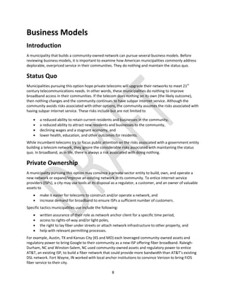 8
Business Models
Introduction
A municipality that builds a community-owned network can pursue several business models. Before
reviewing business models, it is important to examine how American municipalities commonly address
deplorable, overpriced service in their communities. They do nothing and maintain the status quo.
Status Quo
Municipalities pursuing this option hope private telecoms will upgrade their networks to meet 21st
century telecommunications needs. In other words, these municipalities do nothing to improve
broadband access in their communities. If the telecom does nothing on its own (the likely outcome),
then nothing changes and the community continues to have subpar internet service. Although the
community avoids risks associated with other options, the community assumes the risks associated with
having subpar internet service. These risks include but are not limited to
 a reduced ability to retain current residents and businesses in the community,
 a reduced ability to attract new residents and businesses to the community,
 declining wages and a stagnant economy, and
 lower health, education, and other outcomes for residents.
While incumbent telecoms try to focus public attention on the risks associated with a government entity
building a telecom network, they ignore the considerable risks associated with maintaining the status
quo. In broadband, as in life, there is always a risk associated with doing nothing.
Private Ownership
A municipality pursuing this option may convince a private-sector entity to build, own, and operate a
new network or expand/improve an existing network in its community. To entice internet service
providers (ISPs), a city may use tools at its disposal as a regulator, a customer, and an owner of valuable
assets to
 make it easier for telecoms to construct and/or operate a network, and
 increase demand for broadband to ensure ISPs a sufficient number of customers.
Specific tactics municipalities use include the following:
 written assurance of their role as network anchor client for a specific time period,
 access to rights-of-way and/or light poles,
 the right to lay fiber under streets or attach network infrastructure to other property, and
 help with relevant permitting processes.
For example, Austin, TX and Kansas City (KS and MO) each leveraged community-owned assets and
regulatory power to bring Google to their community as a new ISP offering fiber broadband. Raleigh-
Durham, NC and Winston-Salem, NC used community-owned assets and regulatory power to entice
AT&T, an existing ISP, to build a fiber network that could provide more bandwidth than AT&T’s existing
DSL network. Fort Wayne, IN worked with local anchor institutions to convince Verizon to bring FiOS
fiber service to their city.
 