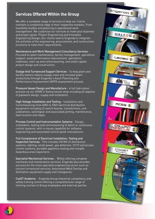 SSeerrvviicceess OOffffeerreedd WWiitthhiinn tthhee GGrroouupp
We offer a complete range of services to help our clients
maintain a competitive edge in their respective markets. From
feasibility studies and planning to operational work
management. We customize our services to meet your business
and project goals. Project Engineering and Innovative
Engineering Design; Our clients look to Engenda to integrate
the activities of the engineering, procurement, and construction
functions to meet their requirements.
MMaaiinntteennaannccee aanndd WWoorrkk MMaannaaggeemmeenntt CCoonnssuullttaannccyy SSeerrvviicceess -
Focused on plant maintenance, facility management, operations
support, asset performance improvement, operations
readiness, start-up and commissioning, and small capital
project design and construction.
OOuuttaaggee AAnndd TTuurrnnaarroouunndd SSuuppppoorrtt SSeerrvviicceess - To help plant and
facility owners reduce outage costs and increase plant
productivity through Engenda’s Asset Planning and
Performance Improvement (APPI) assessment process.
PPrreessssuurree VVeesssseell DDeessiiggnn aanndd MMaannuuffaaccttuurree – A full fabrication
process via our ASME U Stamp vessel shop including all aspects
of pipework design, supply and installation
HHiigghh VVoollttaaggee IInnssttaallllaattiioonn aanndd TTeessttiinngg – Installation and
Commissioning from 400V to 33kV electrical distribution
equipment including LV switch boards, transformers, unit
substations, switchgear and associated jointing, maintenance,
fault location and repair.
PPrroocceessss CCoonnttrrooll aanndd IInnssttrruummeennttaattiioonn SSyysstteemmss - Design,
installation, testing and commissioning of batch or continuous
control systems, with in-house capability for software
engineering and associated control panel manufacture.
FFuullll CCoommpplleemmeenntt ooff EElleeccttrriiccaall IInnssttaallllaattiioonn,, TTeessttiinngg aanndd
IInnssppeeccttiioonn SSeerrvviicceess - This includes HV MV LV distribution
systems, lighting, small power, gas detection, CCTV and access
control systems, portable appliance testing and compEx
hazardous area inspections
SSppeecciiaalliisstt MMeecchhaanniiccaall SSeerrvviicceess - Whilst offering complete
overhauls and maintenance services, Engenda also provides
services for the more specialist engineering sector such as
column turnaround services, Automated Weld Overlay and
distillation equipment supply and changeouts.
CCooaaSSTT AAccaaddeemmyy - Engenda Group Industrial competency and
safety training centre offering a comprehensive range of
training courses to Group employees and external parties.
!
Engenda
CoaSTAcademy
 