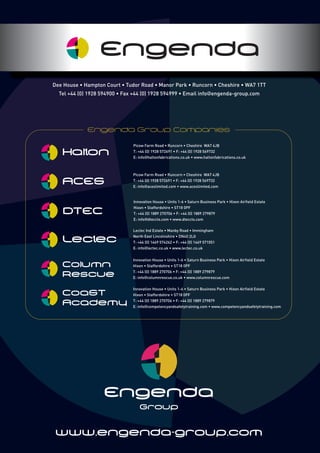 Engenda
Group
www.engenda-group.com
Picow Farm Road • Runcorn • Cheshire WA7 4JB
T: +44 (0) 1928 572691 • F: +44 (0) 1928 569732
E: info@haltonfabrications.co.uk • www.haltonfabrications.co.uk
Picow Farm Road • Runcorn • Cheshire WA7 4JB
T: +44 (0) 1928 572691 • F: +44 (0) 1928 569732
E: info@aceslimited.com • www.aceslimited.com
ACES
Halton
Innovation House • Units 1-6 • Saturn Business Park • Hixon Airfield Estate
Hixon • Staffordshire • ST18 0PF
T: +44 (0) 1889 270706 • F: +44 (0) 1889 279879
E: info@columnrescue.co.uk • www.columnrescue.com
Column
Rescue
Innovation House • Units 1-6 • Saturn Business Park • Hixon Airfield Estate
Hixon • Staffordshire • ST18 0PF
T: +44 (0) 1889 270706 • F: +44 (0) 1889 279879
E: info@dteccts.com • www.dteccts.com
DTEC
Lectec Ind Estate • Manby Road • Immingham
North East Lincolnshire • DN40 2LG
T: +44 (0) 1469 574262 • F: +44 (0) 1469 571051
E: info@lectec.co.uk • www.lectec.co.uk
Lectec
Innovation House • Units 1-6 • Saturn Business Park • Hixon Airfield Estate
Hixon • Staffordshire • ST18 0PF
T: +44 (0) 1889 270706 • F: +44 (0) 1889 279879
E: info@competencyandsafetytraining.com • www.competencyandsafetytraining.com
CoaST
Academy
Engenda Group Companies
Engenda
Dee House • Hampton Court • Tudor Road • Manor Park • Runcorn • Cheshire • WA7 1TT
Tel +44 (0) 1928 594900 • Fax +44 (0) 1928 594999 • Email info@engenda-group.com
 