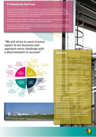 PPrrooffeessssiioonnaall SSeerrvviicceess
OOuurr ccuussttoommeerrss aanndd ttaarrggeett ccuussttoommeerrss aarree llaarrggeellyy UUKK mmaannuuffaaccttuurreerrss.. WWee rreeccooggnniissee tthhaatt tthheessee
mmaannuuffaaccttuurreerrss aarree ccoonnttiinnuuoouussllyy sseeeekkiinngg ttoo iimmpprroovvee pprroodduuccttiivviittyy aanndd ccoommppeettiittiivveenneessss iinn aa gglloobbaall
mmaarrkkeettppllaaccee tthhrroouugghh ppeerrffoorrmmaannccee iimmpprroovveemmeenntt iinnvveessttiinngg iinn aa sskkiilllleedd wwoorrkkffoorrccee,, eeffffeeccttiivvee ssuuppppllyy
cchhaaiinn mmaannaaggeemmeenntt aanndd iimmpprroovveedd oouuttssoouurrcciinngg ooppeerraattiioonnss OOuurr pprrooffiittaabbiilliittyy aanndd iinnddeeeedd ssuurrvviivvaall iinn tthhee
mmaarrkkeett ppllaaccee iiss iinneexxttrriiccaabbllyy lliinnkkeedd ttoo tthheeiirr ssuucccceessss..
AAtt EEnnggeennddaa wwee sseeeekk ttoo eennhhaannccee tthhee ttrraaddiittiioonnaall ssuuppppllyy ooff oouuttssoouurrcceedd eennggiinneeeerriinngg sseerrvviicceess ttoo ddeelliivveerr
tthhee oopptt||mmuumm ssoolluutt||oonnss iinn tteerrmmss ooff lliiffeeccyyccllee ccoosstt aanndd aasssseett aavvaaiillaabbiilliittyy..
OOuurr aapppprrooaacchh iiss ttoo ccoommpplleemmeenntt tthhee ddaayy ttoo ddaayy ooppeerraattiioonnaall ddeelliivveerryy tthhoouugghh aa tteeaamm ooff pprrooffeessssiioonnaallss
tthhaatt hhaavvee aaccttiivvee kknnoowwlleeddggee ooff mmaannuuffaaccttuurriinngg ooppeerraattiioonnss,, mmaaiinntteennaannccee ssttrraatteeggyy,, wwoorrkk mmaannaaggeemmeenntt
pprroocceesssseess aanndd lleeaaddeerrsshhiipp ooff cchhaannggee..
DDeelliivveerryy
TThhiiss pprrooffeessssiioonnaall sseerrvviicceess ccaappaabbiilliittyy iiss ddeelliivveerreedd
eeiitthheerr bbyy::--
•• IInntteeggrraattiinngg iinnttoo oouurr pprroojjeecctt mmaannaaggeemmeenntt
pprroocceesssseess ttoo eennssuurree oouurr ooffffeerr ttoo oouurr ccuussttoommeerrss iiss
cclleeaarrllyy ddiiffffeerreennttiiaatteedd ffrroomm tthhaatt ooff oouurr ccoommppeettiittoorrss
•• SSuupppplliieedd ddiirreecctt ttoo oouurr ccuussttoommeerrss oonn aann
aassssiiggnnmmeenntt,, iinntteerriimm oorr ccoonnssuullttaannccyy bbaassiiss
AAtt oonnee lleevveell,, wwee mmaayy bbee ssuuppppoorrttiinngg oouurr ccuussttoommeerr iinn
ddeevveellooppiinngg aa mmaaiinntteennaannccee ssttrraatteeggyy aanndd aassssoocciiaatteedd
iimmpprroovveemmeenntt ppllaann tthhaatt bbrriinnggss aallll ccuurrrreenntt
mmaaiinntteennaannccee pprraaccttiicceess aanndd ooppeerraattiioonnss ttooggeetthheerr wwiitthh
iinndduussttrryy bbeesstt pprraaccttiiccee..
......OOrr wwee mmaayy bbee pprroovviiddiinngg tthhee nneecceessssaarryy ssuuppppoorrtt ttoo
ddeelliivveerr tthhee ppllaannnneedd oouuttaaggeess tthhaatt mmaayy ttyyppiiccaallllyy
ccoonnssuummee hhaallff ooff tthhee aannnnuuaall mmaaiinntteennaannccee bbuuddggeett,,
aanndd bbee rreessppoonnssiibbllee ffoorr tthhee mmaajjoorriittyy ooff ppllaanntt
uunnaavvaaiillaabbiilliittyy..
WWhhiicchheevveerr iitt iiss,, rreesstt aassssuurreedd tthhaatt tthhee tteeaamm aatt
EEnnggeennddaa wwiillll eennssuurree tthhaatt oouurr eemmppllooyyeeeess uunnddeerrssttaanndd
tthhee iimmppoorrttaannccee ooff yyoouurr bbuussiinneessss vvaalluueess aanndd wwiitthh
tthhiiss iinn mmiinndd,, wwee wwiillll ssttrriivvee ttoo eexxcceell iinn eevveerryy aassppeecctt ooff
oouurr bbuussiinneessss aanndd aapppprrooaacchh eevveerryy cchhaalllleennggee wwiitthh aa
ddeetteerrmmiinnaattiioonn ttoo ssuucccceeeedd..
WWee aarree eennggiinneeeerrss,, nnoott ccoonnssuullttaannttss.. OOuurr ppeeooppllee,, ttoooollss
aanndd pprroocceesssseess aarree aaiimmeedd aatt ‘‘EEnnggiinneeeerriinngg CChhaannggee’’;;
wwiitthh ffiitt ffoorr ppuurrppoossee ssoolluuttiioonnss tthhaatt ttaakkee iinnttoo aaccccoouunntt
oouurr ccuussttoommeerrss ccaappaabbiilliittyy,, ccoonnssttrraaiinnttss aanndd rreeqquuiirreedd
lleevveellss ooff eexxtteerrnnaall ssuuppppoorrtt..
“We will strive to excel in every
aspect of our business and
approach every challenge with
a determination to succeed”
PPllaannnniinngg &&
pprreeppaarraattiioonn
sseerrvviicceess
PPrroojjeecctt
ccoonnttrrooll
SShhuuttddoowwnn
&& oouuttaaggee
mmeetthhooddoollooggyy
MMaaiinntteennaannccee
ssttrraatteeggyy
ddeevveellooppmmeenntt
CChhaarrtteerreedd
MMEEII EEnnggiinneeeerrss
PPrroocceessss
EEnnggiinneeeerrss
NNeettwwoorrkk ooff
aassssoocciiaatteess
BBeehhaavviioouurraall
ssaaffeettyy
CCoonnssttrruuccttiioonn
ssaaffeettyy
mmaannaaggeemmeenntt
SSaaffeettyy
aauuddiittiinngg
IInndduussttrryy
pprraaccttiiccee
sshhaarriinngg
SSuupppplliieerr
rraattiioonnaalliissaattiioonn
&& aalliiggnnmmeenntt
LLeeaaddeerrsshhiipp
ooff cchhaarrggee
iinniittiiaattiivveess
WWoorrkk
MMaannaaggeemmeenntt
SSeerrvviicceess
CCoonnttiinnuuoouuss
IImmpprroovveemmeenntt
EEnnggiinneeeerrss
IInndduussttrriiaall
SSaaffeettyy
EEnnggiinneeeerrss
AAsssseett
SSuuppppoorrtt
PPrrooffeessssiioonnaallss
 