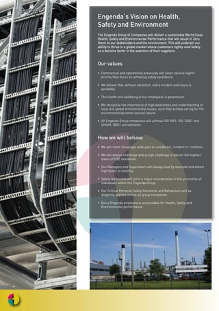 Engenda’s Vision on Health,
Safety and Environment
TThhee EEnnggeennddaa GGrroouupp ooff CCoommppaanniieess wwiillll ddeelliivveerr aa ssuussttaaiinnaabbllee WWoorrlldd CCllaassss
HHeeaalltthh,, SSaaffeettyy aanndd EEnnvviirroonnmmeennttaall PPeerrffoorrmmaannccee tthhaatt wwiillll rreessuulltt iinn ZZeerroo
HHaarrmm ttoo oouurr ssttaakkeehhoollddeerrss aanndd tthhee eennvviirroonnmmeenntt.. TThhiiss wwiillll uunnddeerrppiinn oouurr
aabbiilliittyy ttoo tthhrriivvee iinn aa gglloobbaall mmaarrkkeett wwhheerree ccuussttoommeerrss rriigghhttllyy vviieeww SSaaffeettyy
aass aa ddeecciissiivvee ffaaccttoorr iinn tthhee sseelleeccttiioonn ooff tthheeiirr ssuupppplliieerrss..
Our values
• Commercial and operational pressures will never receive higher
priority than focus on achieving safety excellence.
• We believe that, without exception, every incident and injury is
avoidable.
• The health and wellbeing of our employees is paramount.
• We recognise the importance of high awareness and understanding of
local and global environmental issues, such that actively caring for the
environment becomes second nature.
• All Engenda Group companies will achieve ISO 9001, lSO 14001 and
OHSAS 18001 accreditation.
How we will behave
• We will never knowingly walk past an unsafe act, incident or condition.
• We will always challenge and accept challenge to deliver the highest
levels of HSE standards.
• Our Managers and Supervisors will always lead by example and exhort
high levels of visibility.
• Safety leadership will form a major consideration in the promotion of
individuals within the Engenda Group.
• Our Critical Personal Safety Standards and Behaviours will be
diligently applied across all group companies.
• Every Engenda employee is accountable for Health, Safety and
Environmental performance.
 