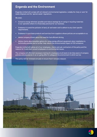 EEnnggeennddaa aanndd tthhee EEnnvviirroonnmmeenntt
EEnnggeennddaa LLiimmiitteedd wwiillll ccoommppllyy wwiitthh aallll rreelleevvaanntt eennvviirroonnmmeennttaall lleeggiissllaattiioonn,, nnoottaabbllyy tthhee ‘‘dduuttyy oorr ccaarree'' ffoorr
wwaassttee ddiissppoossaall aanndd tthhee ‘‘ssppeecciiaall wwaassttee’’ rreegguullaattiioonnss..
WWee sshhaallll::
•• CCoonnsseerrvvee eenneerrggyy wwhheerreevveerr ppoossssiibbllee aanndd rreedduuccee wwaassttaaggee bbyy rree--uussiinngg oorr rreeccyycclliinngg mmaatteerriiaallss
iinn oouurr ooppeerraattiioonn wwhheerree iitt iiss ffiinnaanncciiaallllyy pprraaccttiiccaall ffoorr oouurr bbuussiinneessss..
•• EEnnddeeaavvoouurr ttoo aavvooiidd tthhee ppoolllluuttiioonn ooff llaanndd,, aaiirr aanndd wwaatteerr aanndd ttoo aaddhheerree ttoo aannyy cclliieenntt ssppeecciiffiicc
rreeqquuiirreemmeennttss..
•• EEnnddeeaavvoouurr ttoo ppuurrcchhaassee pprroodduuccttss aanndd sseerrvviicceess ffrroomm ssuupppplliieerrss wwhhoossee ppoolliicciieess aarree aacccceeppttaabbllee ttoo uuss..
•• AAddvviissee ccoommppaannyy ddrriivveerrss aabboouutt tthhee nneeeedd ffoorr ffuueell eeffffiicciieenntt ddrriivviinngg..
•• AAddvviissee cclliieennttss aabboouutt ppoossssiibbllee ooppttiioonnss ffoorr uussiinngg eenneerrggyy eeffffiicciieenntt eeqquuiippmmeenntt wwhheenn iinnssttaallllaattiioonn iiss
tteecchhnniiccaallllyy ppoossssiibbllee aanndd ttoo ffuurrtthheerr hheellpp rreedduuccee tthhee eennvviirroonnmmeennttaall iimmppaacctt ooff CCOO22 eemmiissssiioonnss..
EEnnggeennddaa LLiimmiitteedd wwiillll aaddvviissee aallll ooff oouurr eemmppllooyyeeeess,, cclliieennttss aanndd ssuubb--ccoonnttrraaccttoorrss ooff tthhiiss ppoolliiccyy aanndd tthhee
rreeaassoonnss ffoorr iitt aanndd sshhaallll ccoonnssuulltt eemmppllooyyeeeess oonn eennvviirroonnmmeennttaall iissssuueess..
TThhee ccoommppaannyy wwiillll aaffffoorrdd aallll nneecceessssaarryy ttrraaiinniinngg ffoorr eemmppllooyyeeeess aatt aallll lleevveellss ttoo bbee ffuullllyy aawwaarree ooff ccoommppaannyy
ppoolliicciieess aanndd pprroocceedduurreess iinn aann oonn--ggooiinngg eeffffoorrtt ttoo ssaaffeegguuaarrdd tthhee eennvviirroonnmmeenntt iinn wwhhiicchh wwee lliivvee..
TThhiiss ppoolliiccyy wwiillll bbee rreevviieewweedd aannnnuuaallllyy ttoo eennssuurree tthhaatt iitt rreemmaaiinnss rreelleevvaanntt..
 