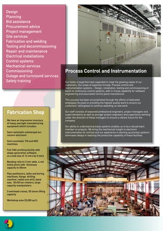 PPrroocceessss CCoonnttrrooll aanndd IInnssttrruummeennttaattiioonn
OOuurr ffiieellddss ooff eexxppeerrttiissee hhaavvee eexxppaannddeedd ttoo mmeeeett tthhee ggrroowwiinngg nneeeeddss ooff oouurr
ccuussttoommeerrss.. OOuurr aarreeaass ooff eexxppeerrttiissee iinncclluuddee:: PPrroocceessss ccoonnttrrooll aanndd
iinnssttrruummeennttaattiioonn ssyysstteemmss –– DDeessiiggnn,, iinnssttaallllaattiioonn,, tteessttiinngg aanndd ccoommmmiissssiioonniinngg ooff
bbaattcchh oorr ccoonnttiinnuuoouuss ccoonnttrrooll ssyysstteemmss,, wwiitthh iinn--hhoouussee ccaappaabbiilliittyy ffoorr ssooffttwwaarree
eennggiinneeeerriinngg aanndd aassssoocciiaatteedd ccoonnttrrooll ppaanneell mmaannuuffaaccttuurree..
TThhiiss ssuucccceessss hhaass bbeeeenn aaccccoommpplliisshheedd tthhrroouugghh tthhee eeffffoorrttss ooff ddeeddiiccaatteedd
eemmppllooyyeeeess ffooccuusseedd oonn pprroovviiddiinngg tthhee hhiigghheesstt qquuaalliittyy wwoorrkk ttoo eennssuurree oouurr
ccuussttoommeerrss’’ wwiilllliinnggnneessss ttoo ccoonnttiinnuuee aawwaarrddiinngg uuss nneeww wwoorrkk..
OOuurr ssttaaffff ccoonnssiissttss ooff sseeaassoonneedd pprrooffeessssiioonnaall eennggiinneeeerrss,, pprroojjeecctt mmaannaaggeerrss aanndd
ssuuppeerriinntteennddeennttss aass wweellll aass yyoouunnggeerr pprroojjeecctt eennggiinneeeerrss aanndd ssuuppeerrvviissoorrss wwoorrkkiinngg
uunnddeerr tthhee ddiirreeccttiioonn ooff tthheessee mmaannaaggeerrss ttoo eennssuurree aa vviibbrraanntt ffuuttuurree ffoorr tthhee
ccoommppaannyy..
OOuurr aabbiilliittyy ttoo uunnddeerrssttaanndd pprroocceessss ssyysstteemmss eennaabblleess uuss ttoo bbee aa vvaalluueedd tteeaamm
mmeemmbbeerr oonn pprroojjeeccttss.. WWee bbrriinngg tthhee mmeecchhaanniiccaall iinnssiigghhtt ttoo eelleeccttrroonniicc
iinnssttrruummeennttaattiioonn && ccoonnttrroollss aanndd oouurr eexxppeerriieennccee iinn ssttaarrttiinngg uupp pprroocceessss ssyysstteemmss
eelliimmiinnaatteess ddeellaayyss iinn rreeaalliizziinngg tthhee pprroodduuccttiivvee ccaappaabbiilliittyy ooff tthheessee ffaacciilliittiieess..
FFaabbrriiccaattiioonn SShhoopp
WWee hhaavvee aann iimmpprreessssiivvee iinnvveennttoorryy
ooff hheeaavvyy aanndd lliigghhtt mmaannuuffaaccttuurriinngg
eeqquuiippmmeenntt wwhhiicchh iinncclluuddeess::
SSeemmii aauuttoommaattiicc ssuubbmmeerrggeedd aarrcc
ccoolluummnn aanndd bboooomm
SSeemmii aauuttoommaattiicc TTIIGG aanndd MMIIGG
mmaacchhiinneess
FFuullll CCNNCC pprrooffiilliinngg ffaacciilliittyy wwiitthh
sshhaappee ggeenneerraattiioonn ssooffttwwaarree
oonn aa bbeedd ssiizzee ooff 1122 mmttrrss bbyy 33 mmttrrss
BBeennddiinngg rroollllss ttoo 33 mmttrr wwiiddee.. 44 rroollll
iinniittiiaall ppiinncchh wwiitthh tthhiicckknneessss
ccaappaacciittyy ttoo 5500mmmm
PPiippee ppoossiittiioonneerrss,, llaatthhee aanndd bboorriinngg
mmaacchhiinneess,, ffllaannggee ddrriilllliinngg
mmaacchhiinnee,, rraaddiiaall aarrmm ddrriillll,, bbaanndd
ssaaww,, 3300++5500 ttoonn rroottaattoorrss,, llaarrggee
ccaappaacciittyy mmaanniippuullaattoorrss
33 oovveerrhheeaadd ccrraanneess,, 5555 ttoonnnnee lliiffttiinngg
ccaappaacciittyy
WWoorrkksshhoopp aarreeaa 2255,,000000 ssqq fftt..
DDeessiiggnn
PPllaannnniinngg
BBiidd aassssiissttaannccee
PPrrooccuurreemmeenntt aaddvviiccee
PPrroojjeecctt mmaannaaggeemmeenntt
SSiittee sseerrvviicceess
FFaabbrriiccaattiioonn aanndd wweellddiinngg
TTeessttiinngg aanndd ddeeccoommmmiissssiioonniinngg
RReeppaaiirr aanndd mmaaiinntteennaannccee
EElleeccttrriiccaall iinnssttaallllaattiioonnss
CCoonnttrrooll ssyysstteemmss
MMeecchhaanniiccaall sseerrvviicceess
CCoommmmiissssiioonniinngg
OOuuttaaggee aanndd ttuurrnnrroouunndd sseerrvviicceess
SSaaffeettyy ttrraaiinniinngg
 