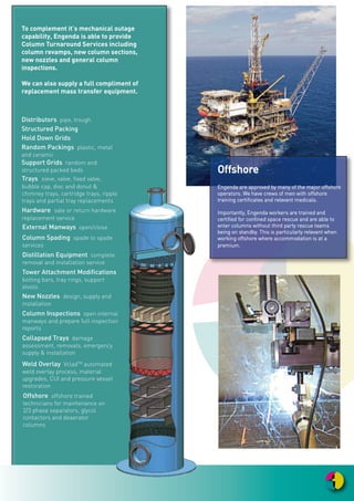 WWoorrkkffoorrccee
EEnnggeennddaa hhoollddss aann eexxtteennssiivvee ddaattaa bbaassee
aaccrroossss aallll ttrraaddee ddiisscciipplliinneess ffoorr iittss
aavvaaiillaabbllee ccoonnttrraacctt wwoorrkkffoorrccee.. WWee hhaavvee
ddeelliibbeerraatteellyy mmaaddee oouurr rreeccrruuiittmmeenntt
pprroocceessss bbootthh sseelleeccttiivvee aanndd rriiggoorroouuss..
IItt iiss iimmppoorrttaanntt ttoo uuss tthhaatt oouurr eemmppllooyyeeeess
““bbuuyy iinn ttoo”” tthhee EEnnggeennddaa ccuullttuurree aanndd wwee
aarree ddeeeemmeedd bbyy tthheemm ttoo bbee tthheeiirr
eemmppllooyyeerr ooff cchhooiiccee.. WWee hhaavvee aa ffiirrmm
bbeelliieeff tthhaatt aa hhiigghhllyy ttrraaiinneedd wwoorrkkffoorrccee,,
wwiitthh iinnhheerreenntt eexxppeerriieennccee aanndd mmuullttii--
ddiisscciipplliinneedd ccoommppeetteenncciieess iiss aa rreeffrreesshhiinngg
aanndd iinnnnoovvaattiivvee wwaayy ffoorrwwaarrdd.. WWee
rreeccooggnniissee tthhee iimmppoorrttaannccee ooff eennssuurriinngg
aallll ooff oouurr tteeaamm,, ffrroomm ttoopp ttoo bboottttoomm,, ffeeeell
eemmbbrraacceedd aanndd ppaarrtt ooff tthhee ccoommppaannyy..
OOuurr wwoorrkkffoorrccee ccoommpprriissee ooff ppeerrssoonnnneell
wwhhoo aarree wweellll kknnoowwnn ttoo uuss.. YYoouunnggeerr
eemmppllooyyeeeess wwiillll hhaavvee uunnddeerrggoonnee
tthhoorroouugghh iinnddiivviidduuaall ttrraaiinniinngg
pprrooggrraammmmeess aatt oouurr oowwnn EEnnggeennddaa
ttrraaiinniinngg cceennttrree aanndd tthheeyy wwiillll hhaavvee bbeeeenn
mmeennttoorreedd tthhrroouugghh tthheeiirr ffiirrsstt pprroojjeeccttss bbyy
eexxppeerriieenncceedd ““bbuuddddiieess””..
TTiimmee sseerrvveedd eemmppllooyyeeeess aarree rreegguullaarrllyy
aapppprraaiisseedd aanndd ooffffeerreedd aaddddiittiioonnaall
ttrraaiinniinngg ttoo bbrrooaaddeenn tthheeiirr sskkiillll sseettss
aanndd//oorr ttoo kkeeeepp tthheemm iinn lliinnee wwiitthh
iinndduussttrryy ttrreennddss aanndd lleeggiissllaattiivvee cchhaannggeess..
TThheeyy wwiillll hhaavvee rreelleevvaanntt eexxppeerriieennccee wwiitthh
ssuuppppoorrttiivvee ccoommppeetteennccyy rreeccoorrddss ffoorr tthheeiirr
ddeetteerrmmiinneedd ttrraaddee.. IImmppoorrttaannttllyy,, tthheeyy wwiillll
hhaavvee aa rraannggee ooff ccoommppeetteenncciieess wwhhiicchh
eennaabbllee tthheemm ttoo bbee fflleexxiibbllee aanndd
kknnoowwlleeddggeeaabbllee ffoorr aa vvaarriieettyy ooff
cchhaalllleennggeess.. TThhiiss aassppeecctt iiss iimmppoorrttaanntt iinn
tthhaatt iitt ggrreeaattllyy iimmpprroovveess sscchheedduullee
eeffffiicciieenncciieess..
TTrraaiinniinngg
EEnnggeennddaa hhaass aa ssttrroonngg ccoommmmiittmmeenntt ttoo iimmpprroovviinngg tthhee qquuaalliittyy ooff iittss ssttaaffff aanndd
llaabboouurr bbyy ccoonnttiinnuuaall mmoonniittoorriinngg aanndd aapppprraaiissaall ooff iinnddiivviidduuaall ppeerrffoorrmmaanncceess.. WWee
aarree aawwaarree ooff tthhee sshhoorrttaaggee ooff sskkiilllleedd ppeerrssoonnnneell iinn tthhee eennggiinneeeerriinngg sseeccttoorr aanndd
tthhee pprroobblleemm wwiitthh tthhee iinnccuummbbeenntt aaggeeiinngg wwoorrkkffoorrccee.. BByy ccaarreeffuull aanndd ddiilliiggeenntt
aapppprraaiissaall wwee iiddeennttiiffyy aarreeaass wwhheerree wwee ccaann iimmpprroovvee wwoorrkkeerrss ccoorree sskkiillllss aanndd
aabbiilliittiieess aanndd sseelleecctt aapppprroopprriiaattee ttrraaiinniinngg ttoo ssuuiitt tthheeiirr nneeeeddss..
EEnnggeennddaa hhaass iittss oowwnn CCoommppeetteennccyy aanndd SSaaffeettyy TTrraaiinniinngg AAccaaddeemmyy ((CCooaaSSTT
AAccaaddeemmyy)) wwhhiicchh ddeelliivveerrss nnaattiioonnaall aaccccrreeddiittaattiioonnss aanndd bbeessppookkee ttrraaiinniinngg ccoouurrsseess..
WWee wwoorrkk cclloosseellyy wwiitthh tthhee EECCIITTBB aanndd hhaavvee ttrraaiinneerrss aaccccrreeddiitteedd ttoo tthhee EECCIITTBB
ddeelliivveerriinngg aa rraannggee ooff tthheeiirr rreeccooggnniisseedd iinndduussttrriiaall ccoommppeetteennccyy ccoouurrsseess.. TThhee
ttrraaiinniinngg cceennttrree iiss eeqquuiippppeedd wwiitthh mmooddeerrnn bbeessppookkee ffaacciilliittiieess wwhhiicchh ooffffeerr bbootthh aa
pplleeaassaanntt yyeett cchhaalllleennggiinngg eennvviirroonnmmeenntt ttoo uunnddeerrttaakkee ppeerrssoonnaall iimmpprroovveemmeenntt
aaccccrreeddiittaattiioonnss..
AA sseelleeccttiioonn ooff tthhee mmaaiinnssttrreeaamm ttrraaiinniinngg ddeelliivveerreedd bbyy tthhee EEnnggeennddaa ttrraaiinniinngg
cceennttrree::
•• JJooiinntt IInntteeggrriittyy
•• BBuurrssttiinngg DDiisscc
•• WWoorrkkiinngg aatt HHeeiigghhtt
•• RRiiggggiinngg aanndd SSlliinnggiinngg
•• AAbbrraassiivvee WWhheeeellss
•• CCoonnffiinneedd SSppaaccee EEnnttrryy
External Manways open/close
Distillation Equipment complete
removal and installation service
Tower Attachment Modifications
bolting bars, tray rings, support
stools
New Nozzles design, supply and
installation
Collapsed Trays damage
assessment, removals, emergency
supply & installation
Weld Overlay VcladTM
automated
weld overlay process, material
upgrades, CUI and pressure vessel
restoration
Column Spading spade to spade
services
Column Inspections open internal
manways and prepare full inspection
reports
Offshore offshore trained
technicians for maintenance on
2/3 phase separators, glycol
contactors and deaerator
columns
To complement it’s mechanical outage
capability, Engenda is able to provide
Column Turnaround Services including
column revamps, new column sections,
new nozzles and general column
inspections.
We can also supply a full compliment of
replacement mass transfer equipment.
Distributors pipe, trough
Structured Packing
Hold Down Grids
Random Packings plastic, metal
and ceramic
Support Grids random and
structured packed beds
Trays sieve, valve, fixed valve,
bubble cap, disc and donut &
chimney trays, cartridge trays, ripple
trays and partial tray replacements
Hardware sale or return hardware
replacement service
OOffffsshhoorree
EEnnggeennddaa aarree aapppprroovveedd bbyy mmaannyy ooff tthhee mmaajjoorr ooffffsshhoorree
ooppeerraattoorrss.. WWee hhaavvee ccrreewwss ooff mmeenn wwiitthh ooffffsshhoorree
ttrraaiinniinngg cceerrttiiffiiccaatteess aanndd rreelleevvaanntt mmeeddiiccaallss..
IImmppoorrttaannttllyy,, EEnnggeennddaa wwoorrkkeerrss aarree ttrraaiinneedd aanndd
cceerrttiiffiieedd ffoorr ccoonnffiinneedd ssppaaccee rreessccuuee aanndd aarree aabbllee ttoo
eenntteerr ccoolluummnnss wwiitthhoouutt tthhiirrdd ppaarrttyy rreessccuuee tteeaammss
bbeeiinngg oonn ssttaannddbbyy.. TThhiiss iiss ppaarrttiiccuullaarrllyy rreelleevvaanntt wwhheenn
wwoorrkkiinngg ooffffsshhoorree wwhheerree aaccccoommmmooddaattiioonn iiss aatt aa
pprreemmiiuumm..
 