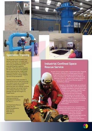 IInndduussttrriiaall CCoonnffiinneedd SSppaaccee
RReessccuuee SSeerrvviiccee
AAss ppaarrtt ooff iittss oonn--ggooiinngg ssaaffeettyy iimmpprroovveemmeenntt ppllaann,, EEnnggeennddaa
hhaass llooookkeedd ttoo iimmpprroovvee iittss ccoonnffiinneedd ssppaaccee eennttrryy aanndd
hheeiigghhtt wwoorrkkiinngg mmeetthhooddoollooggyy bbyy ddeevveellooppiinngg wwoorrkkeerr
rreessccuuee ccoommppeetteenncciieess.. TThhiiss ssttaarrtteedd oouutt iinniittiiaallllyy aass aann
eexxeerrcciissee ttoo ttrraaiinn oouurr wwoorrkkeerrss ttoo bbee bbeetttteerr ppllaacceedd ttoo
aassssiisstt tthhee oonn--ssiittee FFiirree aanndd RReessccuuee ssqquuaadd iinn
ffaacciilliittaattiinngg aa rreessccuuee..
HHoowweevveerr,, iinn tthhee EEnnggeennddaa wwaayy,, wwee ccoonnttiinnuueedd
ttoo ddeevveelloopp tthhiiss ffuurrtthheerr aanndd iitt eevvoollvveedd iinnttoo aa
ccoommpplleettee ssttaannddaalloonnee ccoonnffiinneedd ssppaaccee aanndd
hheeiigghhtt rreessccuuee ccaappaabbiilliittyy.. SSeevveerraall mmaajjoorr
ccuussttoommeerrss wweerree iinnvvoollvveedd iinn tthhiiss
ddeevveellooppmmeenntt aanndd ccoonnttrriibbuutteedd
ssiiggnniiffiiccaannttllyy ttoo tthhee ccoonntteenntt ooff tthhee
ccaappaabbiilliittyy.. WWee aarree tthheerreeffoorree aabbllee ttoo
pprroovviiddee ffuullllyy ccoommppeetteenntt aanndd cceerrttiiffiieedd
ssttaannddbbyy rreessccuuee ppeerrssoonnnneell iinncclluuddiinngg
EEMMTT’’ss ((EEmmeerrggeennccyy MMeeddiiccaall
TTeecchhnniicciiaannss))..
TThhiiss iiss ffuurrtthheerr pprrooooff ooff oouurr ccoommmmiittmmeenntt ttoo
llooookkiinngg aatt aallll aassppeeccttss ooff oouurr wwoorrkkiinngg ccuullttuurree
aanndd pprraaccttiicceess ttoo eennssuurree wwee aarree tthhee bbeesstt
ccoommppaannyy iinn oouurr ffiieelldd,, tthheerreeffoorree
ooffffeerriinngg tthhee bbrrooaaddeesstt
ccaappaabbiilliittyy ppaacckkaaggee aanndd tthhee
bbeesstt cchhooiiccee ffoorr oouurr
ccuussttoommeerrss bbootthh pprreesseenntt
aanndd ffuuttuurree..
SSppeecciiaalliisstt TTrraaiinniinngg
TThhee EEnnggeennddaa CCooaaSSTT AAccaaddeemmyy aallssoo
ddeelliivveerrss ttrraaiinniinngg ffoorr aa bbrrooaaddeerr aanndd
mmoorree ddiivveerrssee rraannggee ooff ccoommppeetteenncciieess
wwhhiicchh aarree ccoommpplliimmeennttaarryy ttoo tthhee
eexxtteennddeedd EEnnggeennddaa ccaappaabbiilliittyy
ppoorrttffoolliioo.. TThhee cceennttrree hhaass aa ccoommpplleexx
3300 mmeettrree mmuullttii ddiirreeccttiioonnaall ccoonnffiinneedd
ssppaaccee ttrraaiinniinngg ffaacciilliittyy,, hheeiigghhtt mmaasstt
aanndd cclliimmbbiinngg wwaallllss,, mmoocckk rreeffiinneerryy
ddiissttiillllaattiioonn ccoolluummnn,, ffllaannggee iinntteeggrriittyy
rriiggss aanndd lliiffttiinngg eeqquuiippmmeenntt..
TTrraaiinniinngg iiss aallssoo mmaaddee aavvaaiillaabbllee ttoo
tthhiirrdd ppaarrttiieess aanndd ttoo cclliieenntt ppeerrssoonnnneell..
TThhee ccoolluummnn mmoocckk uupp iiss ooff ppaarrttiiccuullaarr
iinntteerreesstt ttoo rreeffiinneerryy iinnssppeeccttiioonn
ppeerrssoonnnneell wwhhoo ccaann uunnddeerrggoo ccoonnffiinneedd
ssppaaccee ttrraaiinniinngg iinn aann aaccttuuaall ccoolluummnn
aanndd uunnddeerrggoo ttrraaiinniinngg iinn tthhee ssaaffee
ppaassssaaggee tthhrroouugghh tthhee lleennggtthh ooff aa
ttrraayyeedd vveesssseell..
SSoommee ooff tthhee mmoorree ssppeecciiaalliisstt
ttrraaiinniinngg pprroovviiddeedd bbyy
EEnnggeennddaa eennccoommppaasssseess
tthhee lliikkee ooff ::--
CCoonnffiinneedd SSppaaccee RReessccuuee
HHeeiigghhtt RReessccuuee
BBrreeaatthhiinngg aappppaarraattuuss
RRooppee AAcccceessss
RRooppee RReessccuuee
AAbbsseeiilliinngg
 
