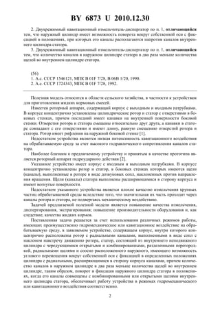 BY 6873 U 2010.12.30
2
2. Двухрежимный кавитационный измельчитель-диспергатор по п. 1, отличающийся
тем, что наружный цилиндр имеет возможность поворота вокруг собственной оси с фик-
сацией в положениях, при которых его каналы располагаются напротив каналов внутрен-
него цилиндра статора.
3. Двухрежимный кавитационный измельчитель-диспергатор по п. 1, отличающийся
тем, что количество каналов в наружном цилиндре статора в два раза меньше количества
щелей во внутреннем цилиндре статора.
(56)
1. А.с. СССР 1546121, МПК B 01F 7/28, В 06В 1/20, 1990.
2. А.с. СССР 1724343, МПК В 01F 7/28, 1992.
Полезная модель относится к области сельского хозяйства, в частности к устройствам
для приготовления жидких кормовых смесей.
Известен роторный аппарат, содержащий корпус с выходным и входным патрубками.
В корпусе концентрично установлены цилиндрические ротор и статор с отверстиями в бо-
ковых стенках, причем последний имеет канавки на внутренней поверхности боковой
стенки. Отверстия ротора и статора смещены относительно друг друга, а канавки в стато-
ре совпадают с его отверстиями и имеют длину, равную смещению отверстий ротора и
статора. Ротор имеет рифления на наружной боковой стенке [1].
Недостатком устройства является низкая интенсивность кавитационного воздействия
на обрабатываемую среду за счет высокого гидравлического сопротивления каналов ста-
тора.
Наиболее близким к предлагаемому устройству и принятым в качестве прототипа яв-
ляется роторный аппарат гидроударного действия [2].
Указанное устройство имеет корпус с входным и выходным патрубками. В корпусе
концентрично установлены ротор и статор, в боковых стенках которых имеются щели
(каналы), выполненные в роторе в виде дозвуковых сопл, наклоненных против направле-
ния вращения. Щели (каналы) статора выполнены расширяющимися в сторону корпуса и
имеют вогнутые поверхности.
Недостатком указанного устройства является плохое качество измельчения крупных
частиц обрабатываемой среды вследствие того, что значительная их часть проходит через
каналы ротора и статора, не подвергаясь механическому воздействию.
Задачей предлагаемой полезной модели является повышение качества измельчения,
диспергирования, экстрагирования; повышение производительности оборудования и, как
следствие, качества жидких кормов.
Поставленная задача решается за счет использования различных режимов работы,
имеющих преимущественно гидромеханическое или кавитационное воздействие на обра-
батываемую среду, в заявляемом устройстве, содержащем корпус, внутри которого кон-
центрично расположены ротор с радиальными каналами, выполненными в виде сопл с
наклоном навстречу движению ротора, статор, состоящий из внутреннего неподвижного
цилиндра с чередующимися открытыми и комбинированными, разделенными перегород-
кой, радиальными щелями и соосно расположенного наружного, имеющего возможность
углового перемещения вокруг собственной оси с фиксацией в определенных положениях
цилиндра с радиальными, расширяющимися в сторону корпуса каналами, причем количе-
ство каналов в наружном цилиндре в два раза меньше количества щелей во внутреннем
цилиндре, таким образом, поворот и фиксация наружного цилиндра статора в положени-
ях, когда его каналы совмещены с комбинированными или открытыми щелями внутрен-
него цилиндра статора, обеспечивает работу устройства в режимах гидромеханического
или кавитационного воздействия соответственно.
 