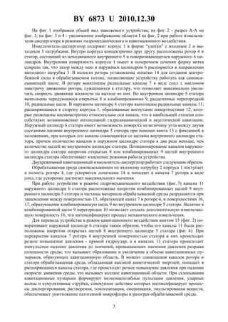 BY 6873 U 2010.12.30
3
На фиг. 1 изображен общий вид заявляемого устройства; на фиг. 2 - разрез A-A на
фиг. 1; на фиг. 3 и 4 - увеличенное изображение области I на фиг. 2 при работе измельчи-
теля-диспергатора в режимах гидромеханического и кавитационного воздействия.
Измельчитель-диспергатор содержит корпус 1 в форме "улитки" с входным 2 и вы-
ходным 3 патрубками. Внутри корпуса концентрично друг другу расположены ротор 4 и
статор, состоящий из неподвижного внутреннего 5 и поворачивающегося наружного 6 ци-
линдров. Внутренняя поверхность корпуса 1 имеет в поперечном сечении форму витка
спирали так, что зазор между нею и наружным цилиндром 6 расширяется в направлении
выходного патрубка 3. В полости ротора установлены лопатки 14 для создания центро-
бежной силы в обрабатываемом потоке, позволяющие устройству работать как самовса-
сывающий насос. В роторе выполнены радиальные каналы 7 в виде сопл с наклоном
навстречу движению ротора, сужающихся к статору, что позволяет максимально увели-
чить скорость движения жидкости на выходе из них. Во внутреннем цилиндре 5 статора
выполнены чередующиеся открытые 8 и комбинированные 9, разделенные перегородкой
10, радиальные щели. В наружном цилиндре 6 статора выполнены радиальные каналы 11,
расширяющиеся в сторону корпуса 1, образованные вогнутыми поверхностями 12, кото-
рые размещены несимметрично относительно оси канала, что в наибольшей степени спо-
собствуют возникновению интенсивной гидродинамической и акустической кавитации.
Наружный цилиндр 6 статора имеет возможность поворота на величину угла между двумя
соседними щелями внутреннего цилиндра 5 статора при помощи винта 13 с фиксацией в
положениях, при которых его каналы совмещаются со щелями внутреннего цилиндра ста-
тора, причем количество каналов в наружном цилиндре статора в два раза меньше, чем
количество щелей во внутреннем цилиндре статора. Позиционирование каналов наружно-
го цилиндра статора напротив открытых 8 или комбинированных 9 щелей внутреннего
цилиндра статора обеспечивает изменение режимов работы устройства.
Двухрежимный кавитационный измельчитель-диспергатор работает следующим образом.
Обрабатываемая среда самовсасыванием по входному патрубку 2 корпуса 1 поступает
в полость ротора 4, где ускоряется лопатками 14 и попадает в каналы 7 ротора в виде
сопл, где ускорение достигает максимального значения.
При работе устройства в режиме гидромеханического воздействия (фиг. 3) каналы 11
наружного цилиндра 6 статора расположены напротив комбинированных щелей 9 внут-
реннего цилиндра 5 статора и частицы материала обрабатываемой среды разрушаются при
защемлении между поверхностью 15, образующей канал 7 в роторе 4, и поверхностями 16,
17, образующими комбинированную щель 9 во внутреннем цилиндре 5 статора. Наличие в
комбинированной щели 9 перегородки 10 позволяет создать дополнительную измельчаю-
щую поверхность 16, что интенсифицирует процесс механического измельчения.
Для перевода устройства в режим кавитационного воздействия винтом 13 (фиг. 2) по-
ворачивают наружный цилиндр 6 статора таким образом, чтобы его каналы 11 были рас-
положены напротив открытых щелей 8 внутреннего цилиндра 5 статора (фиг. 4). При
перекрытии каналов 7 ротора 4 внутренней поверхностью статора в них происходит
резкое повышение давления - прямой гидроудар, а в каналах 11 статора происходит
импульсное падение давления до значений, превышающих значения давления разрыва
сплошности среды, что вызывает образование и увеличение в объеме кавитационных пу-
зырьков, образующих кавитационную область. В момент совмещения каналов ротора и
статора обрабатываемая среда, обладающая высокой кинетической энергией, попадает в
расширяющиеся каналы статора, где происходит резкое повышение давления при падении
скорости движения среды, что вызывает коллапс кавитационной области. При схлопывании
кавитационные пузырьки формируют мелкомасштабные пульсации давления, ударные
волны и кумулятивные струйки, совокупное действие которых интенсифицирует процес-
сы диспергирования, растворения, гомогенизации, смешивания, эмульгирования веществ,
обеспечивает уничтожение патогенной микрофлоры и разогрев обрабатываемой среды.
 