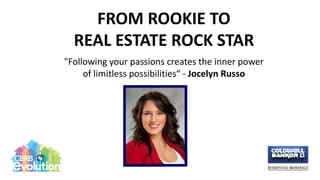 FROM ROOKIE TO
REAL ESTATE ROCK STAR
"Following your passions creates the inner power
of limitless possibilities“ - Jocelyn Russo
 
