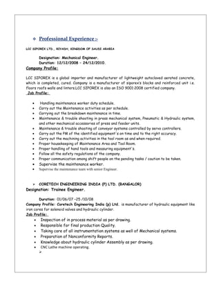  Professional Experience :-
LCC SIPOREX LTD., RIYADH, KINGDOM OF SAUDI ARABIA
Designation: Mechanical Engineer.
Duration: 12/12/2008 – 24/12/2010.
Company Profile:
LCC SIPOREX is a global importer and manufacturer of lightweight autoclaved aerated concrete,
which is completed, cured. Company is a manufacturer of siporex’s blocks and reinforced unit i.e.
floors roofs walls and linters.LCC SIPOREX is also an ISO 9001:2008 certified company.
Job Profile:
• Handling maintenance worker duty schedule.
• Carry out the Maintenance activities as per schedule.
• Carrying out the breakdown maintenance in time.
• Maintenance & trouble shooting in press mechanical system, Pneumatic & Hydraulic system,
and other mechanical accessories of press and feeder units.
• Maintenance & trouble shooting of conveyor systems controlled by servo controllers.
• Carry out the PM of the identified equipment's on time and to the right accuracy.
• Carry out the machining activities in the tool room as and when required.
• Proper housekeeping of Maintenance Area and Tool Room.
• Proper handling of hand tools and measuring equipment's.
• Follow all the safety regulations of the company.
• Proper communication among shift people on the pending tasks / caution to be taken.
• Supervise the maintenance worker.
• Supervise the maintenance team with senior Engineer.
 CORETECH ENGINEERING INDIA (P) LTD. (BANGALOR)
Designation: Trainee Engineer.
Duration: 01/06/07 –25 /10/08
Company Profile: Coretech Engineering India (p) Ltd. is manufacturer of hydraulic equipment like
iron cores for solenoid valves and hydraulic cylinder.
Job Profile:
• Inspection of in process material as per drawing.
• Responsible for final production Quality.
• Taking care of all instrumentation systems as well of Mechanical systems.
• Preparation of Nonconformity Reports.
• Knowledge about hydraulic cylinder Assembly as per drawing.
• CNC Lathe machine operating.

 