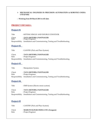 MECHANICAL ENGINEER IN PRECISION AUTOMATION & ROBOTICS INDIA
LTD.(PARI)
: Working from 08 March 2011 to till date.
PROJECT DETAILS :
Project #1
Title : KITTING SINGLE AND DOUBLE CONVEYOR.
Client : TATA MOTORS ,PANTNAGER
Role : Project Engineer
Responsibility : Installation and Commissioning, Testing and Troubleshooting
Project #2
Title : GANTRY (Pick and Place System)
Client : TATA MOTORS, PANTNAGER
Role : Project Engineer
Responsibility : Installation and Commissioning, Testing and Troubleshooting.
Project #3
Title : Manipulator System.
Client : TATA MOTORS, PANTNAGER
Role : Project Engineer
Responsibility : Installation and Commissioning, Testing and Troubleshooting.
Project #4
Title : EMS System (Electro mono system)
Client : TATA MOTORS, PANTNAGER
Role : Project Engineer
Responsibility : Installation and Commissioning, Testing and Troubleshooting.
Project #5
Title : GANTRY (Pick and Place System)
Client : MARUTI SUZUKI INDIA LTD. (Gurgaon)
Role : Project Engineer
 