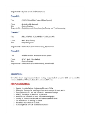 Responsibility : System rework and Maintenance
Project #6
Title : SIMPLE GANTRY (Pick and Place System)
Client : HONDA CL, Bhiwadi.
Role : Project Engineer
Responsibility : Installation and Commissioning, Testing and Troubleshooting.
Project #7
Title : MULTILEVEL AUTOMATED CAR PARKING.
Client : DLF (New Delhi)
Role : Project Engineer
Responsibility : Installation and Commissioning, Maintenance
Project #8
Title :ASRS system for Automatic Locker system
Client : ICICI Bank (New Delhi)
Role : Project Engineer
Responsibility : Installation and Commissioning, Maintenance
DESCRIPTION:
One of the Asia’s largest automated cars parking project include space for 1408 car to park.This
consists of 12 lifts and 8 floors. Each floor consists of 176 cars.
RESPONSIBILITIES:
 Layout for roller bed on the floor and layout of lifts.
 Managing the material handling activity also manage the man power.
 Installation of roller bed and lifts as per layouts and design.
 Modify the design as per client requirement.
 Maintain the time limit to meet the dead line of project.
 Testing of all installation work and trouble shoot the work.
 Co-ordinate the all activity to senior.
 Final trial and handover to client.
 Handling break down & routine maintenance
 