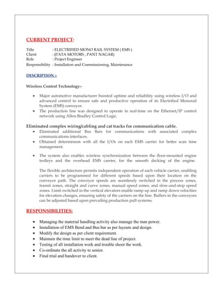 CURRENT PROJECT:
Title : ELECTRIFIED MONO RAIL SYSTEM ( EMS )
Client : (TATA MOTORS , PANT NAGAR)
Role : Project Engineer
Responsibility : Installation and Commissioning, Maintenance
DESCRIPTION :-
Wireless Control Technology:-
• Major automotive manufacturer boosted uptime and reliability using wireless I/O and
advanced control to ensure safe and productive operation of its Electrified Monorail
System (EMS) conveyor.
• The production line was designed to operate in real-time on the Ethernet/IP control
network using Allen-Bradley Control Logic.
Eliminated complex wiring/cabling and cat tracks for communication cable.
• Eliminated additional Bus Bars for communications with associated complex
communications interfaces.
• Obtained determinism with all the I/Os on each EMS carrier for better scan time
management.
• The system also enables wireless synchronization between the floor-mounted engine
trolleys and the overhead EMS carrier, for the smooth decking of the engine.
The flexible architecture permits independent operation of each vehicle carrier, enabling
carriers to be programmed for different speeds based upon their location on the
conveyor path. The conveyor speeds are seamlessly switched in the process zones,
transit zones, straight and curve zones, manual speed zones; and slow-and-stop speed
zones. Limit switched in the vertical elevators enable ramp up and ramp down velocities
for elevation changes, ensuring safety of the carriers on the line. Buffers in the conveyors
can be adjusted based upon prevailing production pull systems.
RESPONSIBILITIES:
• Managing the material handling activity also manage the man power.
• Installation of EMS Bend and Bus bar as per layouts and design.
• Modify the design as per client requirement.
• Maintain the time limit to meet the dead line of project.
• Testing of all installation work and trouble shoot the work.
• Co-ordinate the all activity to senior.
• Final trial and handover to client.
 