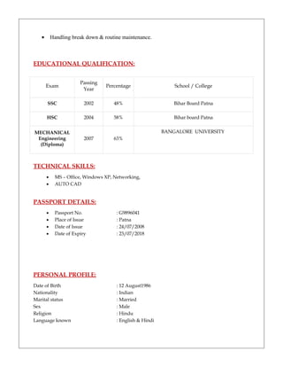 • Handling break down & routine maintenance.
EDUCATIONAL QUALIFICATION:
Exam
Passing
Year
Percentage School / College
SSC 2002 48% Bihar Board Patna
HSC 2004 58% Bihar board Patna
MECHANICAL
Engineering
(Diploma)
2007 63%
BANGALORE UNIVERSITY
TECHNICAL SKILLS:
• MS – Office, Windows XP, Networking,
• AUTO CAD
PASSPORT DETAILS:
• Passport No. : G9896041
• Place of Issue : Patna
• Date of Issue : 24/07/2008
• Date of Expiry : 23/07/2018
PERSONAL PROFILE:
Date of Birth : 12 August1986
Nationality : Indian
Marital status : Married
Sex : Male
Religion : Hindu
Language known : English & Hindi
 