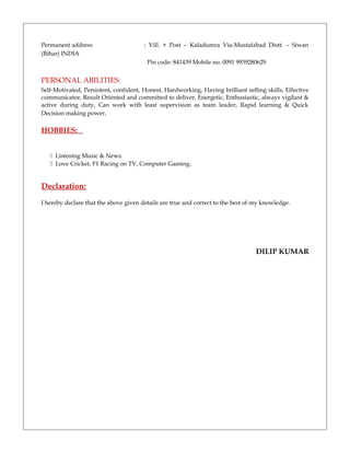 Permanent address : Vill. + Post – Kaladumra Via-Mustafabad Distt. – Siwan
(Bihar) INDIA
Pin code: 841439 Mobile no. 0091 9939280629
PERSONAL ABILITIES:
Self-Motivated, Persistent, confident, Honest, Hardworking, Having brilliant selling skills, Effective
communicator, Result Oriented and committed to deliver, Energetic, Enthusiastic, always vigilant &
active during duty, Can work with least supervision as team leader, Rapid learning & Quick
Decision making power.
HOBBIES:
 Listening Music & News.
 Love Cricket, F1 Racing on TV, Computer Gaming.
Declaration:
I hereby declare that the above given details are true and correct to the best of my knowledge.
DILIP KUMAR
 