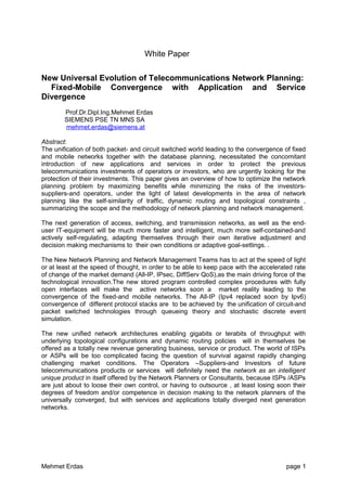 White Paper
New Universal Evolution of Telecommunications Network Planning:
Fixed-Mobile Convergence with Application and Service
Divergence
Prof.Dr.Dipl.Ing.Mehmet Erdas
SIEMENS PSE TN MNS SA
mehmet.erdas@siemens.at
Abstract:
The unification of both packet- and circuit switched world leading to the convergence of fixed
and mobile networks together with the database planning, necessitated the concomitant
introduction of new applications and services in order to protect the previous
telecommunications investments of operators or investors, who are urgently looking for the
protection of their investments. This paper gives an overview of how to optimize the network
planning problem by maximizing benefits while minimizing the risks of the investors-
suppliers-and operators, under the light of latest developments in the area of network
planning like the self-similarity of traffic, dynamic routing and topological constraints ,
summarizing the scope and the methodology of network planning and network management.
The next generation of access, switching, and transmission networks, as well as the end-
user IT-equipment will be much more faster and intelligent, much more self-contained-and
actively self-regulating, adapting themselves through their own iterative adjustment and
decision making mechanisms to their own conditions or adaptive goal-settings. .
The New Network Planning and Network Management Teams has to act at the speed of light
or at least at the speed of thought, in order to be able to keep pace with the accelerated rate
of change of the market demand (All-IP, IPsec, DiffServ QoS),as the main driving force of the
technological innovation.The new stored program controlled complex procedures with fully
open interfaces will make the active networks soon a market reality leading to the
convergence of the fixed-and mobile networks. The All-IP (Ipv4 replaced soon by Ipv6)
convergence of different protocol stacks are to be achieved by the unification of circuit-and
packet switched technologies through queueing theory and stochastic discrete event
simulation.
The new unified network architectures enabling gigabits or terabits of throughput with
underlying topological configurations and dynamic routing policies will in themselves be
offered as a totally new revenue generating business, service or product. The world of ISPs
or ASPs will be too complicated facing the question of survival against rapidly changing
challenging market conditions. The Operators –Suppliers-and Investors of future
telecommunications products or services will definitely need the network as an intelligent
unique product in itself offered by the Network Planners or Consultants, because ISPs /ASPs
are just about to loose their own control, or having to outsource , at least losing soon their
degrees of freedom and/or competence in decision making to the network planners of the
universally converged, but with services and applications totally diverged next generation
networks.
Mehmet Erdas page 1
 