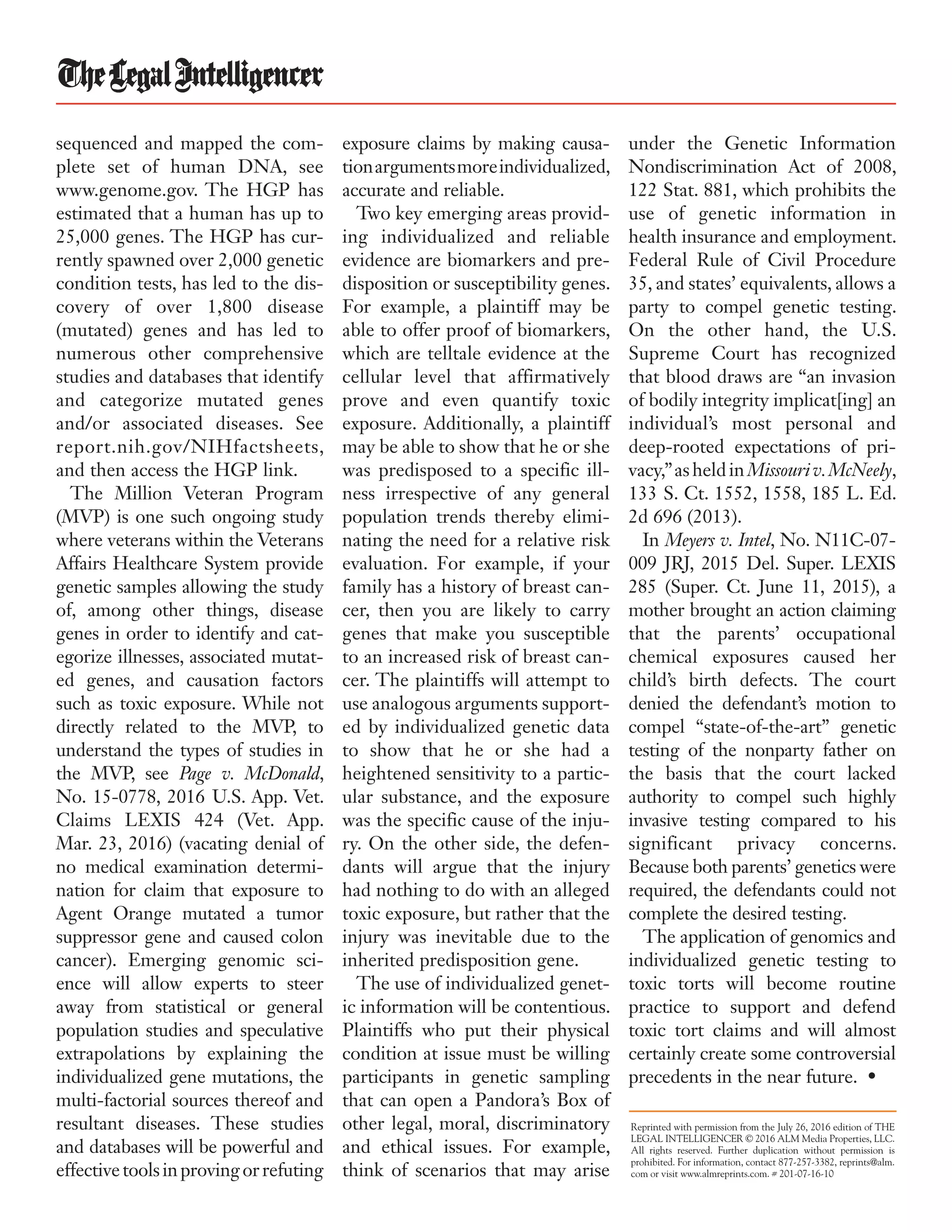sequenced and mapped the com-
plete set of human DNA, see
www.genome.gov. The HGP has
estimated that a human has up to
25,000 genes. The HGP has cur-
rently spawned over 2,000 genetic
condition tests, has led to the dis-
covery of over 1,800 disease
(mutated) genes and has led to
numerous other comprehensive
studies and databases that identify
and categorize mutated genes
and/or associated diseases. See
report.nih.gov/NIHfactsheets,
and then access the HGP link.
The Million Veteran Program
(MVP) is one such ongoing study
where veterans within the Veterans
Affairs Healthcare System provide
genetic samples allowing the study
of, among other things, disease
genes in order to identify and cat-
egorize illnesses, associated mutat-
ed genes, and causation factors
such as toxic exposure. While not
directly related to the MVP, to
understand the types of studies in
the MVP, see Page v. McDonald,
No. 15-0778, 2016 U.S. App. Vet.
Claims LEXIS 424 (Vet. App.
Mar. 23, 2016) (vacating denial of
no medical examination determi-
nation for claim that exposure to
Agent Orange mutated a tumor
suppressor gene and caused colon
cancer). Emerging genomic sci-
ence will allow experts to steer
away from statistical or general
population studies and speculative
extrapolations by explaining the
individualized gene mutations, the
multi-factorial sources thereof and
resultant diseases. These studies
and databases will be powerful and
effectivetoolsinprovingorrefuting
exposure claims by making causa-
tionargumentsmoreindividualized,
accurate and reliable.
Two key emerging areas provid-
ing individualized and reliable
evidence are biomarkers and pre-
disposition or susceptibility genes.
For example, a plaintiff may be
able to offer proof of biomarkers,
which are telltale evidence at the
cellular level that affirmatively
prove and even quantify toxic
exposure. Additionally, a plaintiff
may be able to show that he or she
was predisposed to a specific ill-
ness irrespective of any general
population trends thereby elimi-
nating the need for a relative risk
evaluation. For example, if your
family has a history of breast can-
cer, then you are likely to carry
genes that make you susceptible
to an increased risk of breast can-
cer. The plaintiffs will attempt to
use analogous arguments support-
ed by individualized genetic data
to show that he or she had a
heightened sensitivity to a partic-
ular substance, and the exposure
was the specific cause of the inju-
ry. On the other side, the defen-
dants will argue that the injury
had nothing to do with an alleged
toxic exposure, but rather that the
injury was inevitable due to the
inherited predisposition gene.
The use of individualized genet-
ic information will be contentious.
Plaintiffs who put their physical
condition at issue must be willing
participants in genetic sampling
that can open a Pandora’s Box of
other legal, moral, discriminatory
and ethical issues. For example,
think of scenarios that may arise
under the Genetic Information
Nondiscrimination Act of 2008,
122 Stat. 881, which prohibits the
use of genetic information in
health insurance and employment.
Federal Rule of Civil Procedure
35, and states’ equivalents, allows a
party to compel genetic testing.
On the other hand, the U.S.
Supreme Court has recognized
that blood draws are “an invasion
of bodily integrity implicat[ing] an
individual’s most personal and
deep-rooted expectations of pri-
vacy,”asheldinMissouriv.McNeely,
133 S. Ct. 1552, 1558, 185 L. Ed.
2d 696 (2013).
In Meyers v. Intel, No. N11C-07-
009 JRJ, 2015 Del. Super. LEXIS
285 (Super. Ct. June 11, 2015), a
mother brought an action claiming
that the parents’ occupational
chemical exposures caused her
child’s birth defects. The court
denied the defendant’s motion to
compel “state-of-the-art” genetic
testing of the nonparty father on
the basis that the court lacked
authority to compel such highly
invasive testing compared to his
significant privacy concerns.
Because both parents’ genetics were
required, the defendants could not
complete the desired testing.
The application of genomics and
individualized genetic testing to
toxic torts will become routine
practice to support and defend
toxic tort claims and will almost
certainly create some controversial
precedents in the near future. •
Reprinted with permission from the July 26, 2016 edition of The
Legal Intelligencer © 2016 ALM Media Properties, LLC.
All rights reserved. Further duplication without permission is
prohibited. For information, contact 877-257-3382, reprints@alm.
com or visit www.almreprints.com. # 201-07-16-10
 