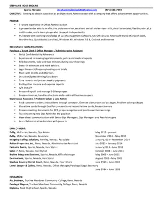 STEPHANIE ROSE-BROLINE
Sparks, Nevada stephaniemaldonado86@yahoo.com (775) 386-7959
OBJECTIVE: Seeking to obtain a position as an Operations Administrator with a company that offers advancement opportunities.
PROFILE:
 5+ years experience in OfficeAdministration
 A proven leader who is an effective problem solver,excellent verbal and written skills,detail orientated,flexible,ethical,a
multi-tasker,and a team player who can work independently
 PC literatewith workingknowledge of CaseManagement Software, MS OfficeSuite, MicrosoftWord,MicrosoftExcel,
WordPerfect, QuickBooks (certified),Windows XP, Windows 7 & 8, Outlook and Internet
RECOGNIZED QUALIFICATIONS:
Paralegal / Court Clerk / Office Manager / Administrative Assistant
 Strict Confidentiality Adherence
 Experienced in viewinglegal documents, policeand medical reports
 Filedocuments, take and type minutes duringcourt hearings
 Swear in witnesses and mark exhibits
 Legal Research/Preparepleadings and briefs
 Meet with Clients and Attorneys
 Dictation/Speed Writing/Data Entry
 Take in rents and process weekly payments
 Put together income and expense reports
 A/R and A/P
 Prepare Payroll and manage5-10 employees
 Prepare invoices,handlecollectionsand assistin all businessaspects
Warehouse Associate / Problem Solver / Ops Admin
 Pack customers orders,Induct items through conveyor, Oversee slamprocess of packages,Problem solvepackages
 Closetime cards through GoalPost,research and reconciletime cards,Research errors
 Prepare meeting documents for ZPR, prepare negative and positivewritten warnings
 Train incomingnew Ops Admin for the position
 Have direct communication with Senior Ops Managers, Ops Managers and Area Managers
 AssistAdministrativeAssistantwith projects
EMPLOYMENT:
Zulily, McCarran,Nevada, Ops Admin May 2015 - present
Zulily, McCarran,Nevada, Associate November 2014 – May 2015
Integrity Staffing Solutions, Fernley, Nevada, Associate January 2014 – November 2014
Action Properties, Inc., Reno, Nevada, AdministrativeAssistant July 2013 – January 2014
Fantastic Sam’s, Sparks,Nevada, Hair Stylist January 2013 – June 2012
Salon 7, Reno, Nevada, Hair Stylist October 2008 – June 2011
Broline Integrated Systems, Sparks,Nevada, Office Manager May 2006 – June 2011
Destinations, Sparks,Nevada, Hair Stylist August 2002 – May 2005
Washoe County District Court, Reno, Nevada, Court Clerk June 1999 – June 2002
Lionel Sawyer & Collins, Reno, Nevada, OfficeManager/Paralegal/Legal Secretary
June 1984 – June 1999
EDUCATION:
AA; Business, Truckee Meadows Community College, Reno, Nevada
Paralegal Degree, Truckee Meadows Community College, Reno, Nevada
Diploma, Reed High School, Sparks,Nevada
 