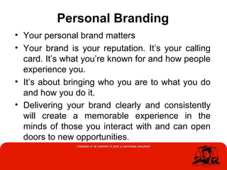 Personal Branding
• Your personal brand matters
• Your brand is your reputation. It’s your calling
card. It’s what you’re known for and how people
experience you.
• It’s about bringing who you are to what you do
and how you do it.
• Delivering your brand clearly and consistently
will create a memorable experience in the
minds of those you interact with and can open
doors to new opportunities.
 