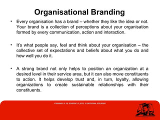 Organisational Branding
• Every organisation has a brand – whether they like the idea or not.
Your brand is a collection of perceptions about your organisation
formed by every communication, action and interaction.
• It’s what people say, feel and think about your organisation – the
collective set of expectations and beliefs about what you do and
how well you do it.
• A strong brand not only helps to position an organization at a
desired level in their service area, but it can also move constituents
to action. It helps develop trust and, in turn, loyalty, allowing
organizations to create sustainable relationships with their
constituents.
 