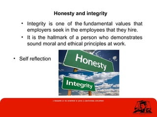 • Integrity is one of the fundamental values that
employers seek in the employees that they hire.
• It is the hallmark of a person who demonstrates
sound moral and ethical principles at work.
• Self reflection
Honesty and integrity
 