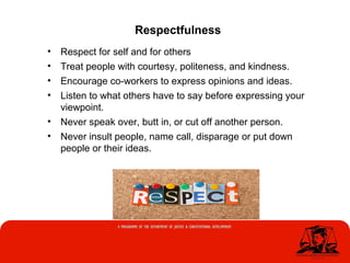 • Respect for self and for others
• Treat people with courtesy, politeness, and kindness.
• Encourage co-workers to express opinions and ideas.
• Listen to what others have to say before expressing your
viewpoint.
• Never speak over, butt in, or cut off another person.
• Never insult people, name call, disparage or put down
people or their ideas.
Respectfulness
 