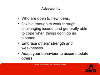 • Who are open to new ideas,
• flexible enough to work through
challenging issues, and generally able
to cope when things don't go as
planned.
• Embrace others’ strength and
weaknesses
• Adapt your behaviour to accommodate
others
Adaptability
 
