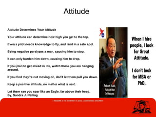 Attitude
Attitude Determines Your Altitude
Your attitude can determine how high you get to the top.
Even a pilot needs knowledge to fly, and land in a safe spot.
Being negative paralyzes a man, causing him to stop.
It can only burden him down, causing him to drop.
If you plan to get ahead in life, watch those you are hanging
around.
If you find they're not moving on, don't let them pull you down.
Keep a positive attitude, no matter what is said.
Let them see you soar like an Eagle, far above their head.
By, Sandra J. Nailing
 