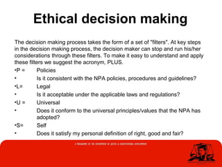Ethical decision making
The decision making process takes the form of a set of "filters". At key steps
in the decision making process, the decision maker can stop and run his/her
considerations through these filters. To make it easy to understand and apply
these filters we suggest the acronym, PLUS.
•P = Policies
• Is it consistent with the NPA policies, procedures and guidelines?
•L= Legal
• Is it acceptable under the applicable laws and regulations?
•U = Universal
• Does it conform to the universal principles/values that the NPA has
adopted?
•S= Self
• Does it satisfy my personal definition of right, good and fair?
 