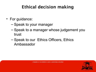 Ethical decision making
• For guidance:
– Speak to your manager
– Speak to a manager whose judgement you
trust
– Speak to our Ethics Officers, Ethics
Ambassador
 