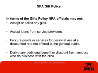 NPA Gift Policy
In terms of the Gifts Policy NPA officials may not:
• Accept or solicit any gifts.
• Accept loans from service providers.
• Procure goods or services for personal use at a
discounted rate not offered to the general public.
• Derive any additional benefit or discount from vendors
who do business with the NPA.
 