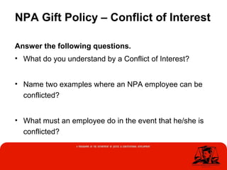 NPA Gift Policy – Conflict of Interest
Answer the following questions.
• What do you understand by a Conflict of Interest?
• Name two examples where an NPA employee can be
conflicted?
• What must an employee do in the event that he/she is
conflicted?
 