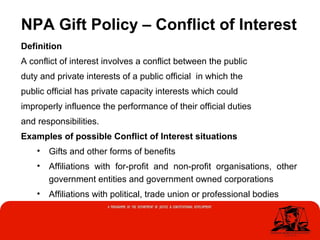 NPA Gift Policy – Conflict of Interest
Definition
A conflict of interest involves a conflict between the public
duty and private interests of a public official in which the
public official has private capacity interests which could
improperly influence the performance of their official duties
and responsibilities.
Examples of possible Conflict of Interest situations
• Gifts and other forms of benefits
• Affiliations with for-profit and non-profit organisations, other
government entities and government owned corporations
• Affiliations with political, trade union or professional bodies
 
