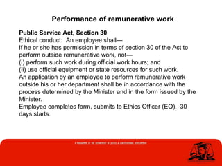 Public Service Act, Section 30
Ethical conduct: An employee shall—
If he or she has permission in terms of section 30 of the Act to
perform outside remunerative work, not—
(i) perform such work during official work hours; and
(ii) use official equipment or state resources for such work.
An application by an employee to perform remunerative work
outside his or her department shall be in accordance with the
process determined by the Minister and in the form issued by the
Minister.
Employee completes form, submits to Ethics Officer (EO). 30
days starts.
Performance of remunerative work
 