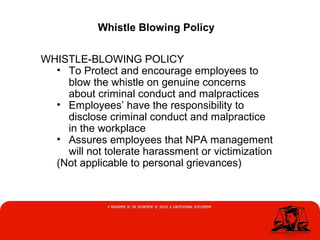 Whistle Blowing Policy
WHISTLE-BLOWING POLICY
• To Protect and encourage employees to
blow the whistle on genuine concerns
about criminal conduct and malpractices
• Employees’ have the responsibility to
disclose criminal conduct and malpractice
in the workplace
• Assures employees that NPA management
will not tolerate harassment or victimization
(Not applicable to personal grievances)
 