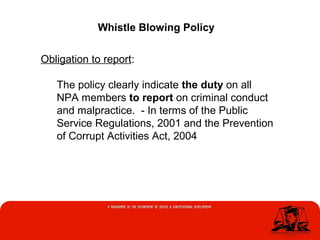 Whistle Blowing Policy
Obligation to report:
The policy clearly indicate the duty on all
NPA members to report on criminal conduct
and malpractice. - In terms of the Public
Service Regulations, 2001 and the Prevention
of Corrupt Activities Act, 2004
 