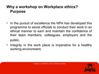 Why a workshop on Workplace ethics?
Purpose
• In the pursuit of excellence the NPA has developed this
programme to assist officials to conduct their work in an
ethical manner to earn and maintain the confidence of
their team members, colleagues, employers and the
public.
• Integrity in the work place is imperative for a healthy
working environment.
 