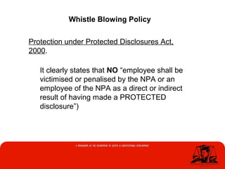 Whistle Blowing Policy
Protection under Protected Disclosures Act,
2000.
It clearly states that NO “employee shall be
victimised or penalised by the NPA or an
employee of the NPA as a direct or indirect
result of having made a PROTECTED
disclosure”)
 