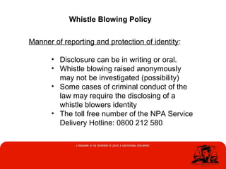 Whistle Blowing Policy
Manner of reporting and protection of identity:
• Disclosure can be in writing or oral.
• Whistle blowing raised anonymously
may not be investigated (possibility)
• Some cases of criminal conduct of the
law may require the disclosing of a
whistle blowers identity
• The toll free number of the NPA Service
Delivery Hotline: 0800 212 580
 