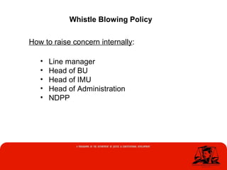 Whistle Blowing Policy
How to raise concern internally:
• Line manager
• Head of BU
• Head of IMU
• Head of Administration
• NDPP
 