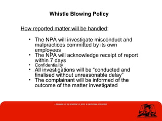 Whistle Blowing Policy
How reported matter will be handled:
• The NPA will investigate misconduct and
malpractices committed by its own
employees
• The NPA will acknowledge receipt of report
within 7 days
• Confidentiality
• All investigations will be “conducted and
finalised without unreasonable delay”
• The complainant will be informed of the
outcome of the matter investigated
 