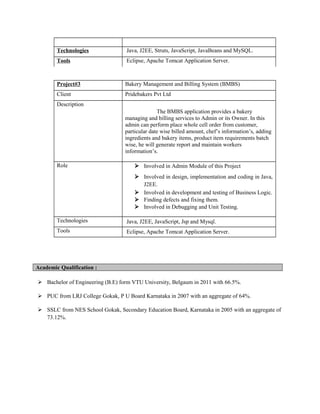 Technologies Java, J2EE, Struts, JavaScript, JavaBeans and MySQL.
Tools Eclipse, Apache Tomcat Application Server.
Project#3 Bakery Management and Billing System (BMBS)
Client Pridebakers Pvt Ltd
Description
The BMBS application provides a bakery
managing and billing services to Admin or its Owner. In this
admin can perform place whole cell order from customer,
particular date wise billed amount, chef’s information’s, adding
ingredients and bakery items, product item requirements batch
wise, he will generate report and maintain workers
information’s.
Role  Involved in Admin Module of this Project
 Involved in design, implementation and coding in Java,
J2EE.
 Involved in development and testing of Business Logic.
 Finding defects and fixing them.
 Involved in Debugging and Unit Testing.
Technologies Java, J2EE, JavaScript, Jsp and Mysql.
Tools Eclipse, Apache Tomcat Application Server.
Academic Qualification :
 Bachelor of Engineering (B.E) form VTU University, Belgaum in 2011 with 66.5%.
 PUC from LRJ College Gokak, P U Board Karnataka in 2007 with an aggregate of 64%.
 SSLC from NES School Gokak, Secondary Education Board, Karnataka in 2005 with an aggregate of
73.12%.
 