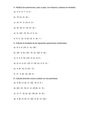 4.- Realiza las operaciones, paso a paso, con limpieza y destaca el resultado:
a) 2 5 2 7 2 4 


b) 10 (3 8 6) 


c) (4 8 3 5) 4 2 


d) (6 8) : 2 18 : (5 4) 


e) 8 (10 15 : 3) 3 4 6 


f) 6 3 (2 5 2) (5 3 8) 1 


5.- Calcula el resultado de las siguientes operaciones combinadas:
a) 8 3 : 4 : (10 : 2 4) 20 


b) (16 3 4) (15 15 : 3) (20 : 2 8) 


c) 4 2 5 : 10 (12 5 3) 6 5 


d) (3 4 4 5) (12 : 3 20 : 4) 2 5 6 


e) 4 (9 3) 5 (12 7) 


f) 17 3 (8 4) 54 : 2 


6.- Calcula teniendo mucho cuidado con los paréntesis:
a) 5 3 2 (2 5 3)10 2 : 4 


b) (3 12 5) : 2 4 2(4 2 1) 


c) (17 3) (3 2) 30 : (5 2 3) 


d) 4 3 6 (5 3 6)3 (5 (12)) 
 
